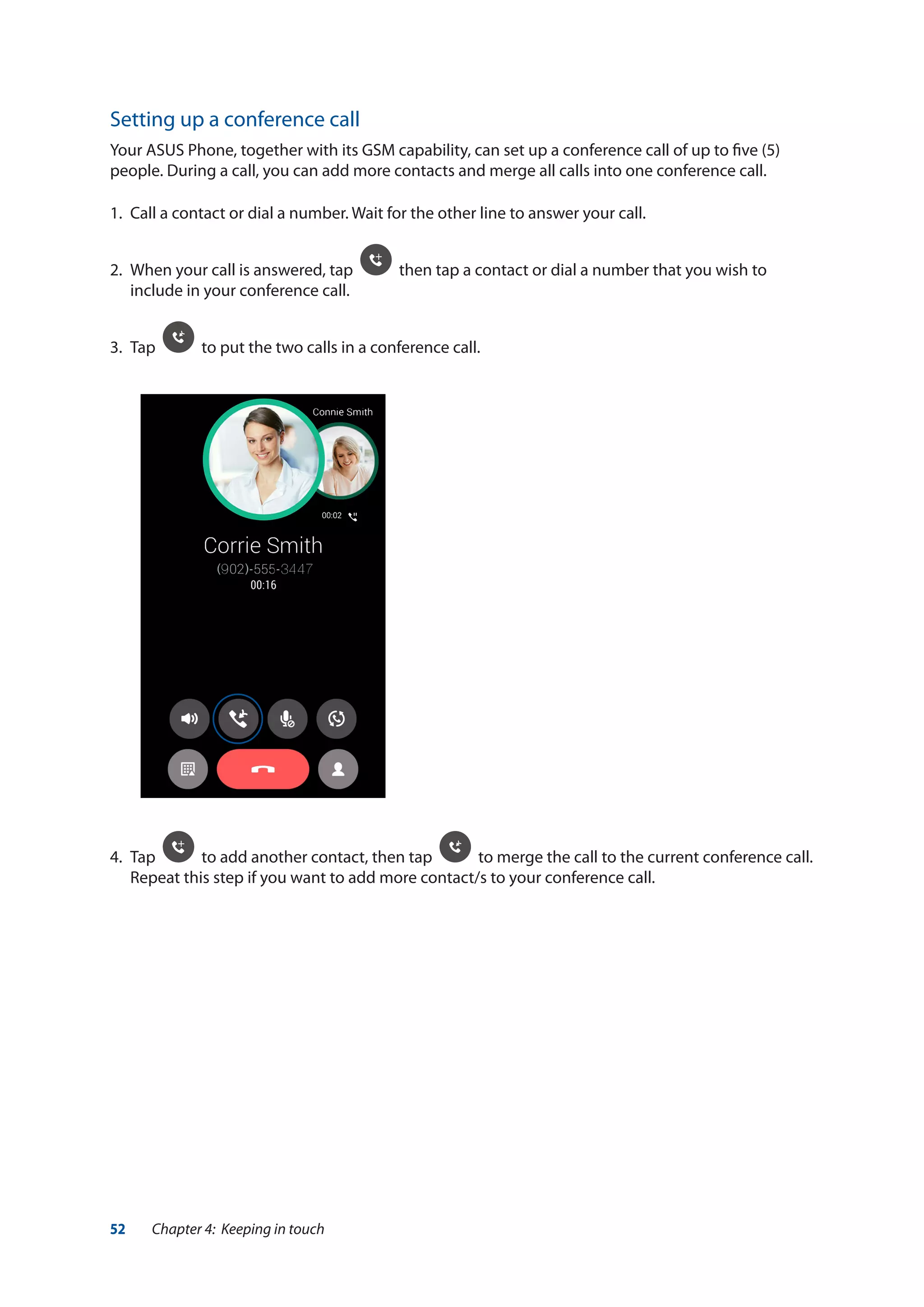52 Chapter 4: Keeping in touch
Setting up a conference call
Your ASUS Phone, together with its GSM capability, can set up a conference call of up to five (5)
people. During a call, you can add more contacts and merge all calls into one conference call.
1.	 Call a contact or dial a number. Wait for the other line to answer your call.
2.	 When your call is answered, tap then tap a contact or dial a number that you wish to
include in your conference call.
3.	 Tap to put the two calls in a conference call.
4.	 Tap to add another contact, then tap to merge the call to the current conference call.
Repeat this step if you want to add more contact/s to your conference call.
 