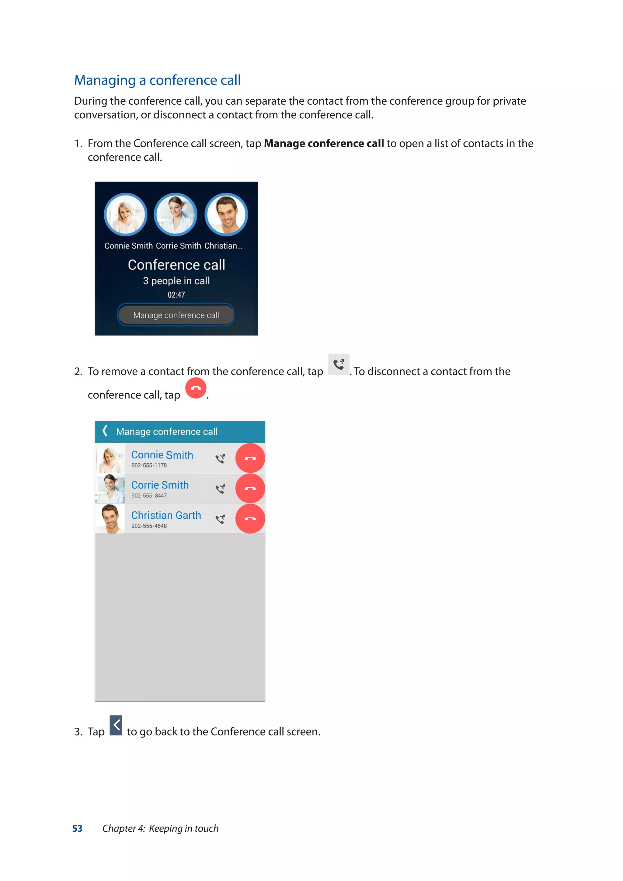 53 Chapter 4: Keeping in touch
Managing a conference call
During the conference call, you can separate the contact from the conference group for private
conversation, or disconnect a contact from the conference call.
1.	 From the Conference call screen, tap Manage conference call to open a list of contacts in the
conference call.
2.	 To remove a contact from the conference call, tap . To disconnect a contact from the
conference call, tap .
3.	 Tap to go back to the Conference call screen.
 
