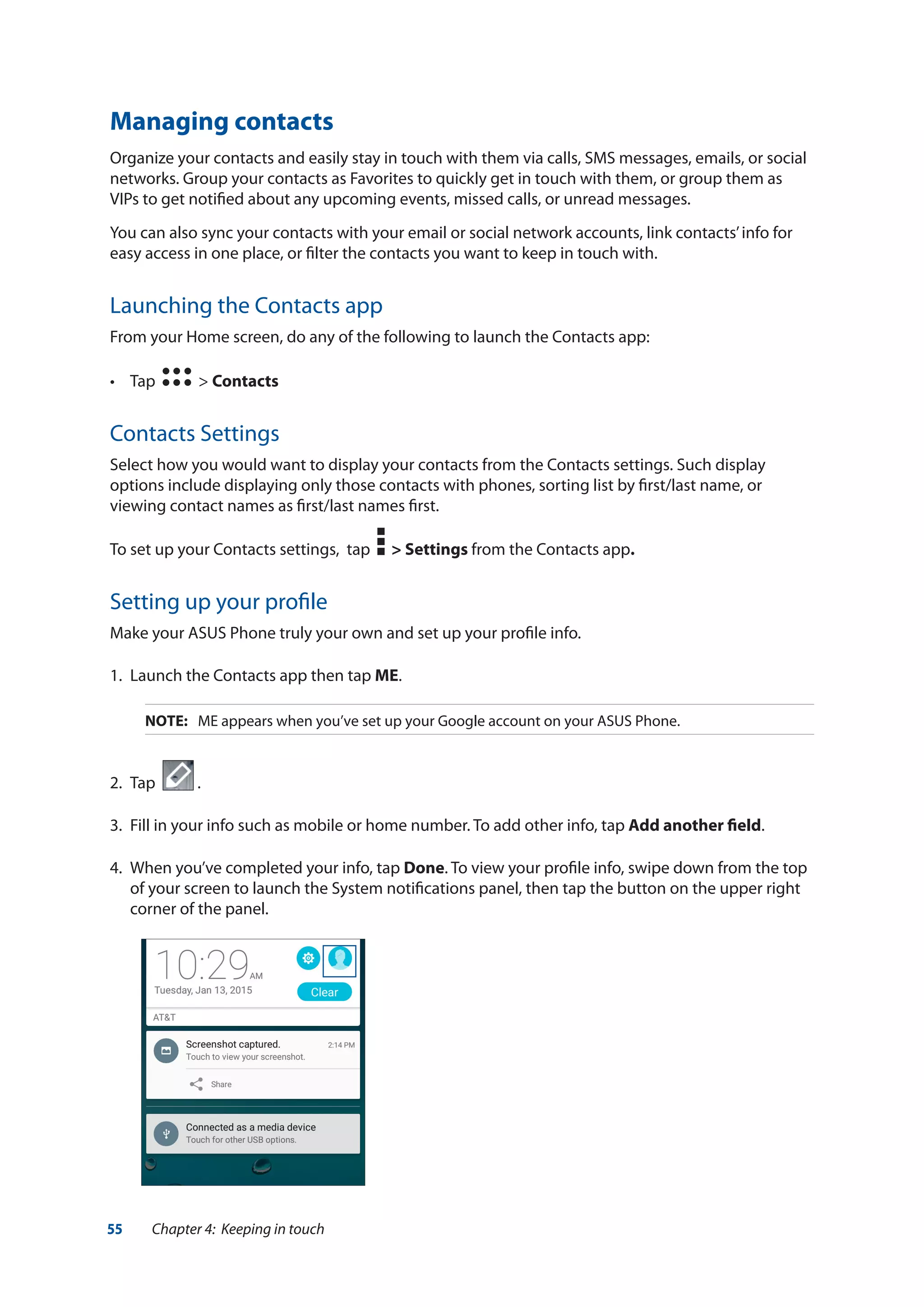 55 Chapter 4: Keeping in touch
Managing contacts
Organize your contacts and easily stay in touch with them via calls, SMS messages, emails, or social
networks. Group your contacts as Favorites to quickly get in touch with them, or group them as
VIPs to get notified about any upcoming events, missed calls, or unread messages.
You can also sync your contacts with your email or social network accounts, link contacts’info for
easy access in one place, or filter the contacts you want to keep in touch with.
Launching the Contacts app
From your Home screen, do any of the following to launch the Contacts app:
•	 Tap   > Contacts
Contacts Settings
Select how you would want to display your contacts from the Contacts settings. Such display
options include displaying only those contacts with phones, sorting list by first/last name, or
viewing contact names as first/last names first.
To set up your Contacts settings, tap > Settings from the Contacts app.
Setting up your profile
Make your ASUS Phone truly your own and set up your profile info.
1.	 Launch the Contacts app then tap ME.
NOTE:	 ME appears when you’ve set up your Google account on your ASUS Phone.
2.	 Tap .
3.	 Fill in your info such as mobile or home number. To add other info, tap Add another field.
4.	 When you’ve completed your info, tap Done. To view your profile info, swipe down from the top
of your screen to launch the System notifications panel, then tap the button on the upper right
corner of the panel.
 