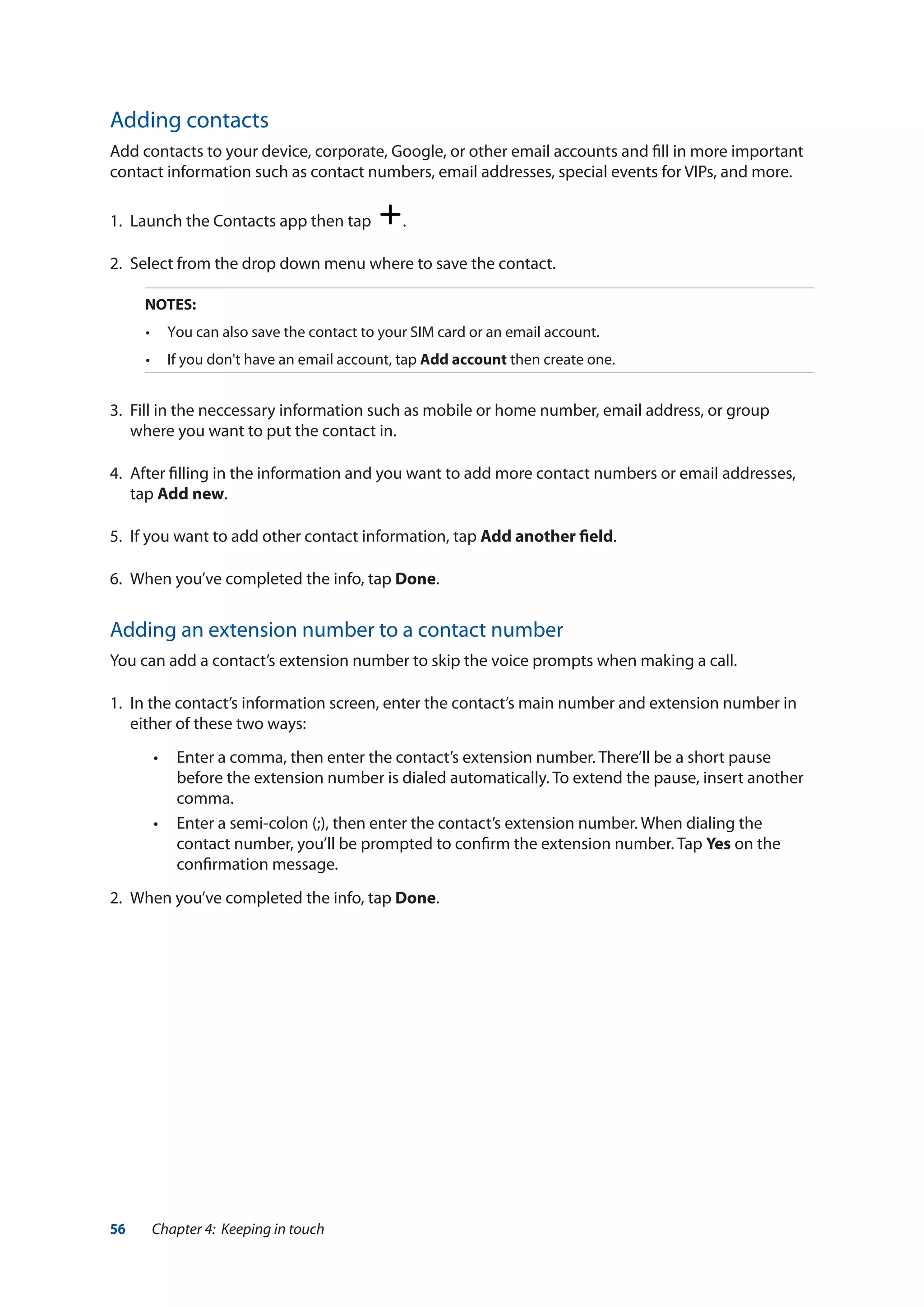 56 Chapter 4: Keeping in touch
Adding contacts
Add contacts to your device, corporate, Google, or other email accounts and fill in more important
contact information such as contact numbers, email addresses, special events for VIPs, and more.
1.	 Launch the Contacts app then tap .
2.	 Select from the drop down menu where to save the contact.
NOTES:
•	 You can also save the contact to your SIM card or an email account.
•	 If you don't have an email account, tap Add account then create one.
3.	 Fill in the neccessary information such as mobile or home number, email address, or group
where you want to put the contact in.
4.	 After filling in the information and you want to add more contact numbers or email addresses,
tap Add new.
5.	 If you want to add other contact information, tap Add another field.
6.	 When you’ve completed the info, tap Done.
Adding an extension number to a contact number
You can add a contact’s extension number to skip the voice prompts when making a call.
1.	 In the contact’s information screen, enter the contact’s main number and extension number in
either of these two ways:
•• Enter a comma, then enter the contact’s extension number. There’ll be a short pause
before the extension number is dialed automatically. To extend the pause, insert another
comma.
•• Enter a semi-colon (;), then enter the contact’s extension number. When dialing the
contact number, you’ll be prompted to confirm the extension number. Tap Yes on the
confirmation message.
2.	 When you’ve completed the info, tap Done.
 