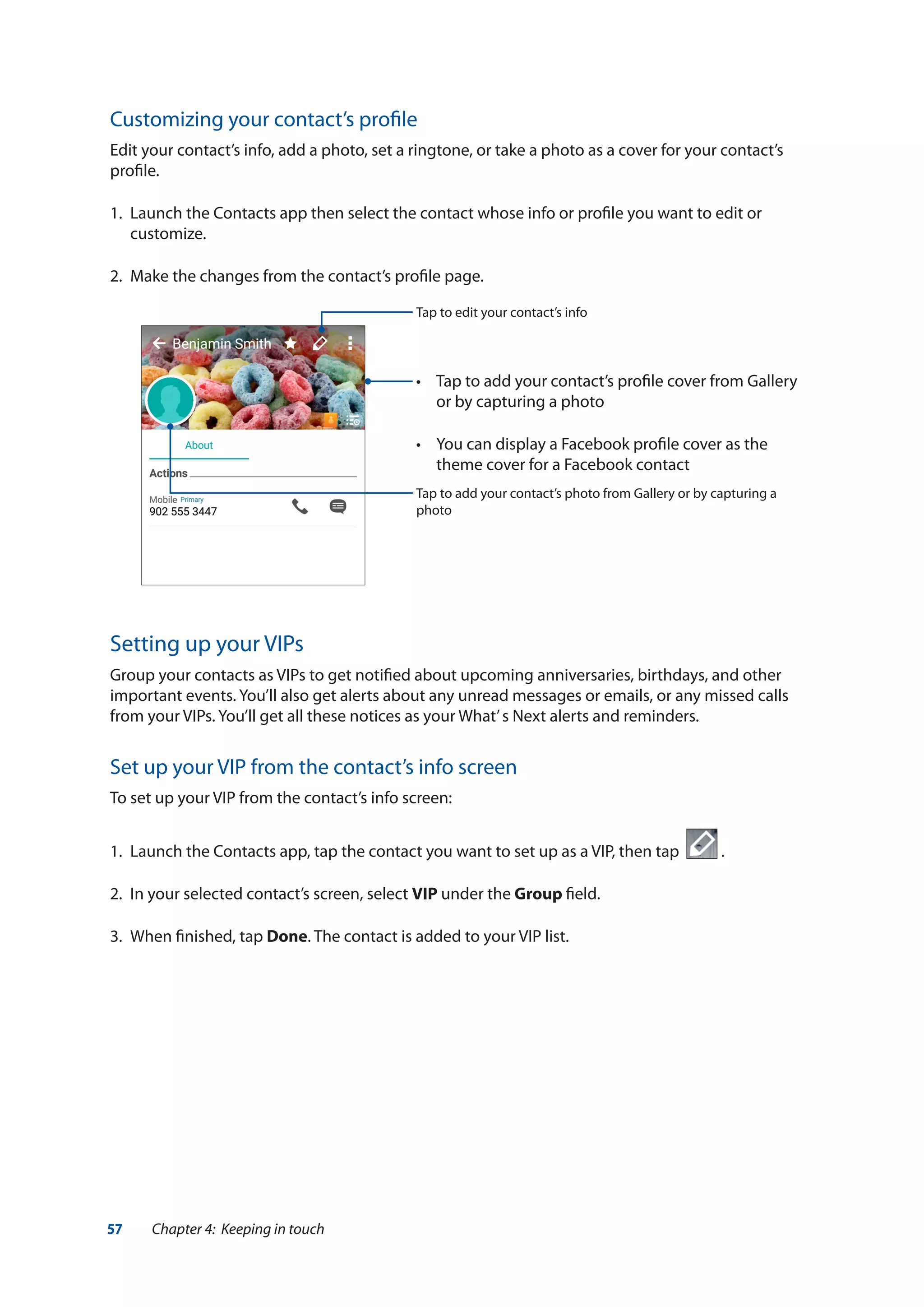 57 Chapter 4: Keeping in touch
Customizing your contact’s profile
Edit your contact’s info, add a photo, set a ringtone, or take a photo as a cover for your contact’s
profile.
1.	 Launch the Contacts app then select the contact whose info or profile you want to edit or
customize.
2.	 Make the changes from the contact’s profile page.
Tap to add your contact’s photo from Gallery or by capturing a
photo
Tap to edit your contact’s info
•	 Tap to add your contact’s profile cover from Gallery
or by capturing a photo
•	 You can display a Facebook profile cover as the
theme cover for a Facebook contact
Setting up your VIPs
Group your contacts as VIPs to get notified about upcoming anniversaries, birthdays, and other
important events. You’ll also get alerts about any unread messages or emails, or any missed calls
from your VIPs. You’ll get all these notices as your What’s Next alerts and reminders.
Set up your VIP from the contact’s info screen
To set up your VIP from the contact’s info screen:
1.	 Launch the Contacts app, tap the contact you want to set up as a VIP, then tap .
2.	 In your selected contact’s screen, select VIP under the Group field.
3.	 When finished, tap Done. The contact is added to your VIP list.
 