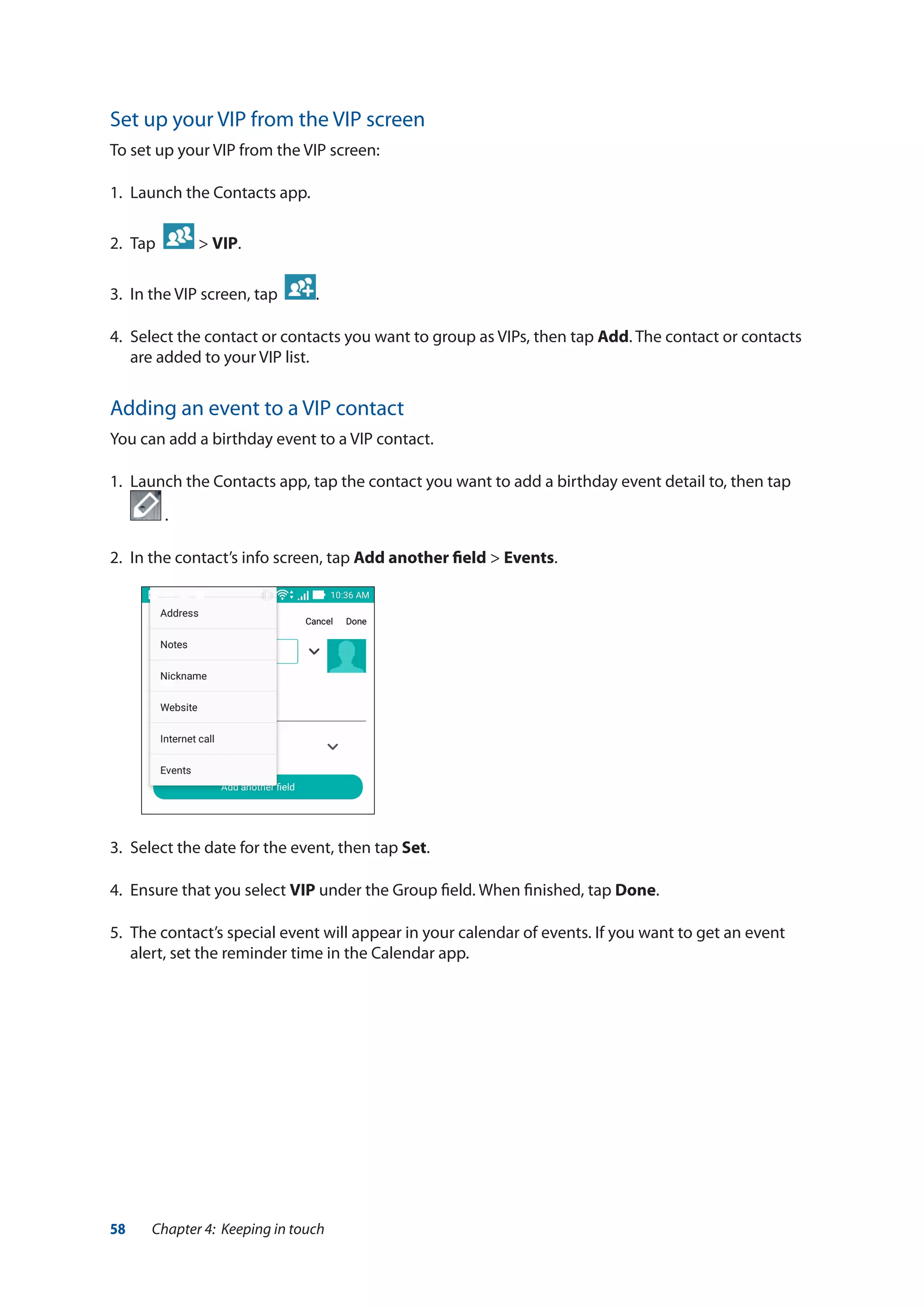 58 Chapter 4: Keeping in touch
Set up your VIP from the VIP screen
To set up your VIP from the VIP screen:
1.	 Launch the Contacts app.
2.	 Tap > VIP.
3.	 In the VIP screen, tap .
4.	 Select the contact or contacts you want to group as VIPs, then tap Add. The contact or contacts
are added to your VIP list.
Adding an event to a VIP contact
You can add a birthday event to a VIP contact.
1.	 Launch the Contacts app, tap the contact you want to add a birthday event detail to, then tap
.
2.	 In the contact’s info screen, tap Add another field > Events.
3.	 Select the date for the event, then tap Set.
4.	 Ensure that you select VIP under the Group field. When finished, tap Done.
5.	 The contact’s special event will appear in your calendar of events. If you want to get an event
alert, set the reminder time in the Calendar app.
 