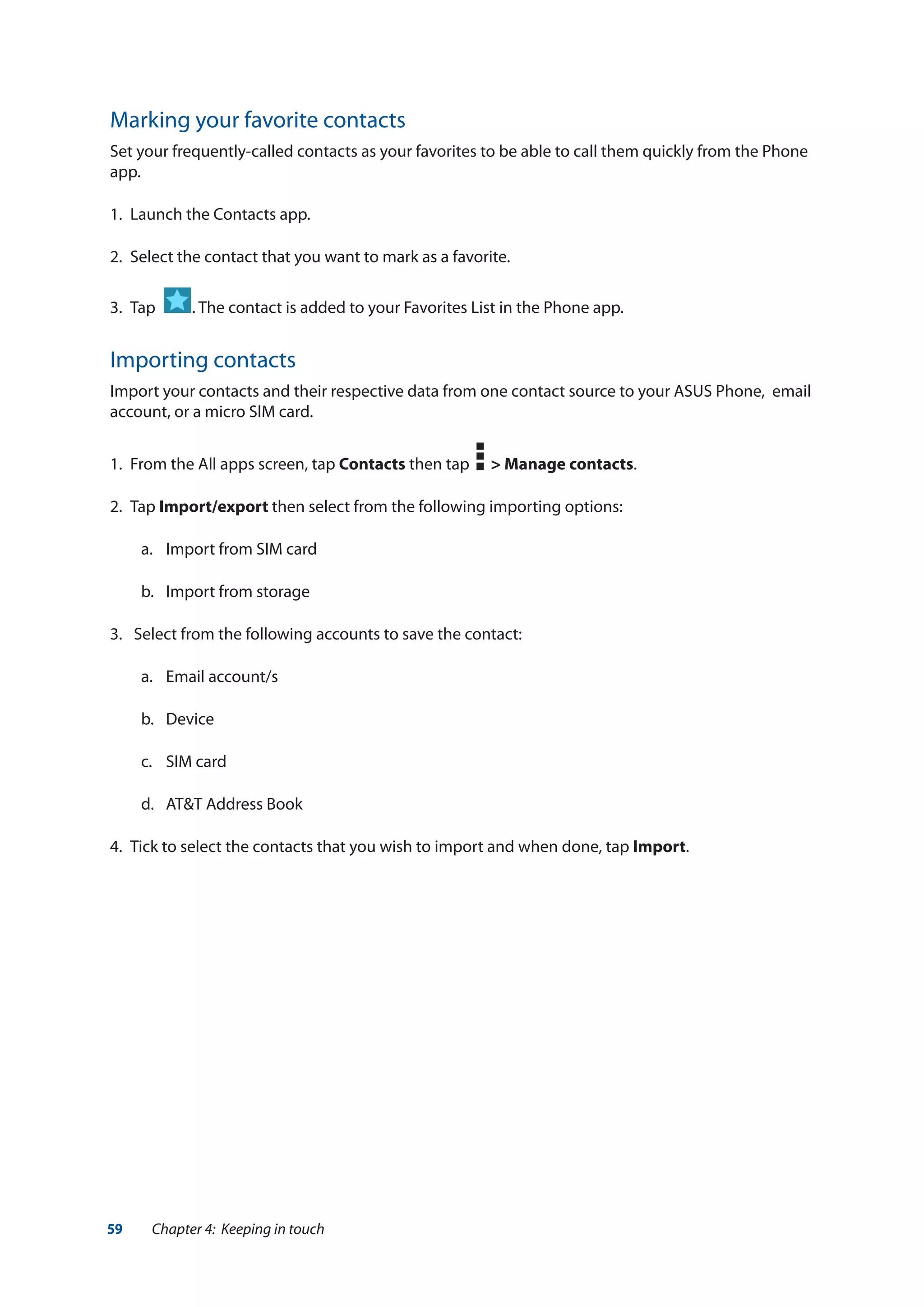 59 Chapter 4: Keeping in touch
Marking your favorite contacts
Set your frequently-called contacts as your favorites to be able to call them quickly from the Phone
app.
1.	 Launch the Contacts app.
2.	 Select the contact that you want to mark as a favorite.
3.	 Tap . The contact is added to your Favorites List in the Phone app.
Importing contacts
Import your contacts and their respective data from one contact source to your ASUS Phone, email
account, or a micro SIM card.
1.	 From the All apps screen, tap Contacts then tap > Manage contacts.
2.	Tap Import/export then select from the following importing options:
a.	 Import from SIM card
b.	 Import from storage
3.	 Select from the following accounts to save the contact:
a.	 Email account/s
b.	Device
c.	 SIM card
d.	 AT&T Address Book
4.	 Tick to select the contacts that you wish to import and when done, tap Import.
 