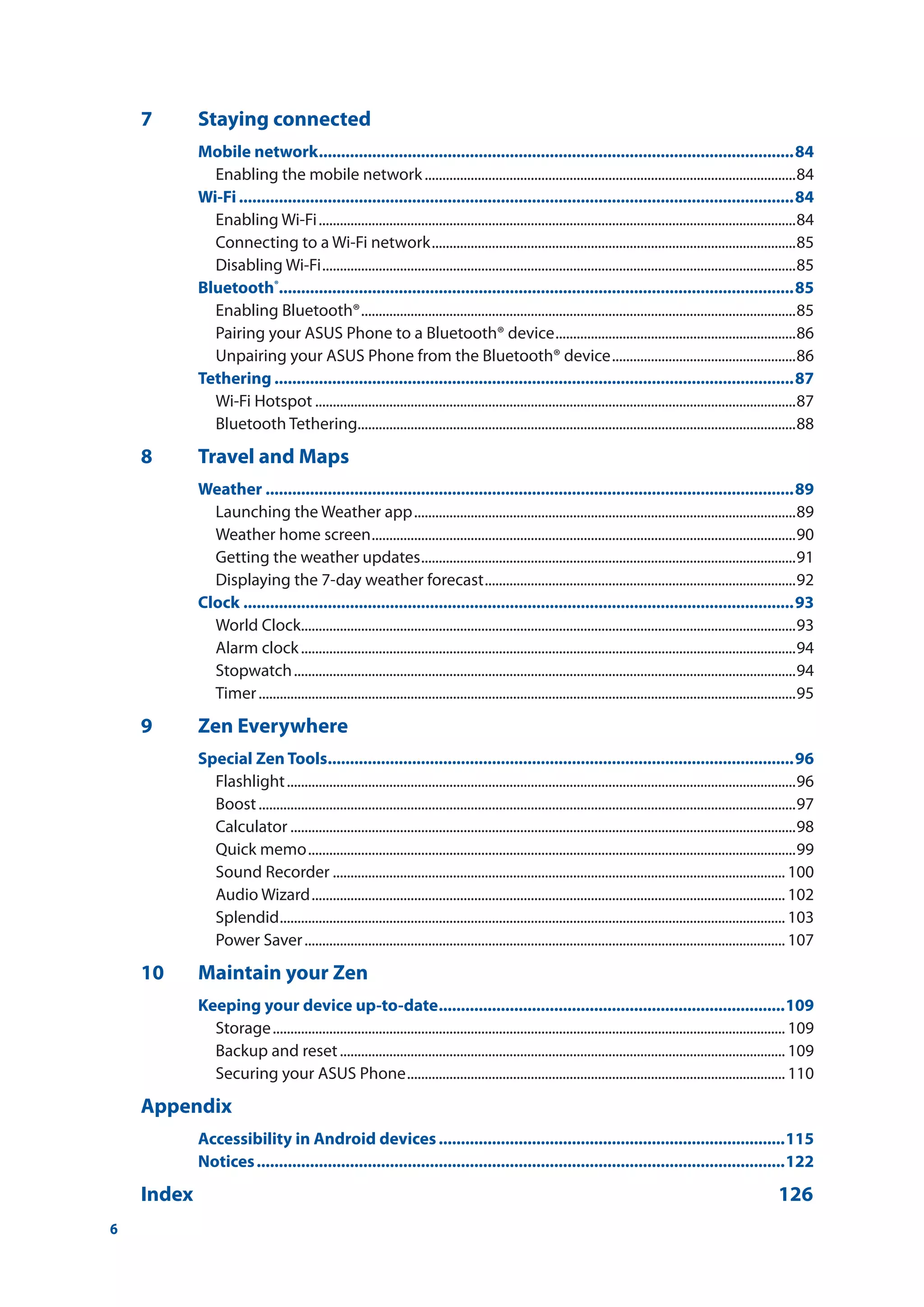 6
7	 Staying connected
Mobile network............................................................................................................84
Enabling the mobile network..........................................................................................................84
Wi-Fi..............................................................................................................................84
Enabling Wi-Fi........................................................................................................................................84
Connecting to a Wi-Fi network........................................................................................................85
Disabling Wi-Fi.......................................................................................................................................85
Bluetooth®
....................................................................................................................85
Enabling Bluetooth®............................................................................................................................85
Pairing your ASUS Phone to a Bluetooth® device.....................................................................86
Unpairing your ASUS Phone from the Bluetooth® device.....................................................86
Tethering......................................................................................................................87
Wi-Fi Hotspot.........................................................................................................................................87
Bluetooth Tethering.............................................................................................................................88
8	 Travel and Maps
Weather........................................................................................................................89
Launching the Weather app.............................................................................................................89
Weather home screen.........................................................................................................................90
Getting the weather updates...........................................................................................................91
Displaying the 7-day weather forecast.........................................................................................92
Clock.............................................................................................................................93
World Clock.............................................................................................................................................93
Alarm clock.............................................................................................................................................94
Stopwatch...............................................................................................................................................94
Timer.........................................................................................................................................................95
9	 Zen Everywhere
Special Zen Tools..........................................................................................................96
Flashlight.................................................................................................................................................96
Boost.........................................................................................................................................................97
Calculator................................................................................................................................................98
Quick memo...........................................................................................................................................99
Sound Recorder................................................................................................................................. 100
Audio Wizard....................................................................................................................................... 102
Splendid................................................................................................................................................ 103
Power Saver......................................................................................................................................... 107
10	 Maintain your Zen
Keeping your device up-to-date...............................................................................109
Storage.................................................................................................................................................. 109
Backup and reset............................................................................................................................... 109
Securing your ASUS Phone............................................................................................................ 110
Appendix
Accessibility in Android devices...............................................................................115
Notices........................................................................................................................122
Index		 126
 