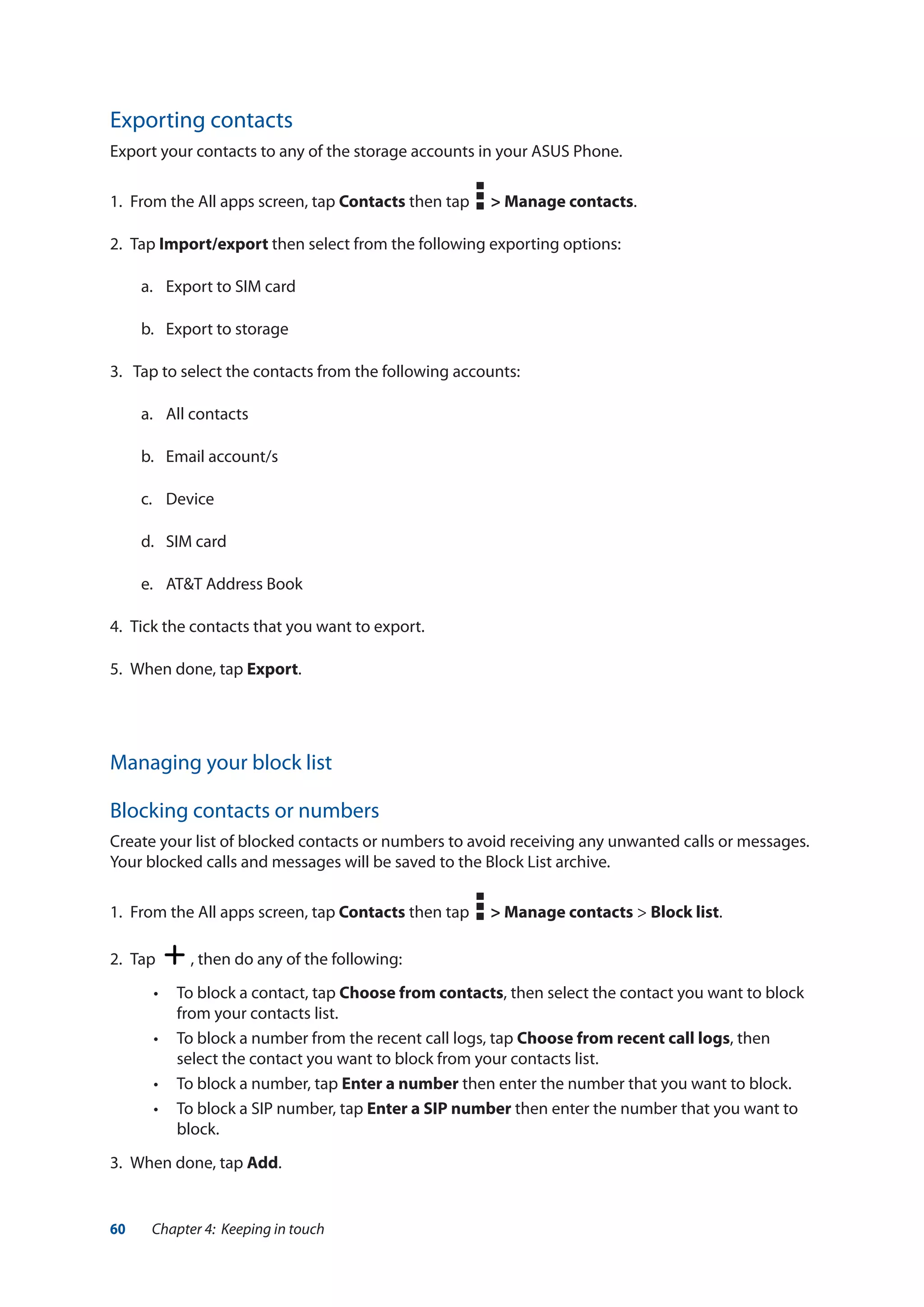 60 Chapter 4: Keeping in touch
Exporting contacts
Export your contacts to any of the storage accounts in your ASUS Phone.
1.	 From the All apps screen, tap Contacts then tap > Manage contacts.
2.	Tap Import/export then select from the following exporting options:
a.	 Export to SIM card
b.	 Export to storage
3.	 Tap to select the contacts from the following accounts:
a.	 All contacts
b.	 Email account/s
c.	Device
d.	 SIM card
e.	 AT&T Address Book
4.	 Tick the contacts that you want to export.
5.	 When done, tap Export.
Managing your block list
Blocking contacts or numbers
Create your list of blocked contacts or numbers to avoid receiving any unwanted calls or messages.
Your blocked calls and messages will be saved to the Block List archive.
1.	 From the All apps screen, tap Contacts then tap > Manage contacts > Block list.
2.	 Tap , then do any of the following:
•• To block a contact, tap Choose from contacts, then select the contact you want to block
from your contacts list.
•• To block a number from the recent call logs, tap Choose from recent call logs, then
select the contact you want to block from your contacts list.
•• To block a number, tap Enter a number then enter the number that you want to block.
•• To block a SIP number, tap Enter a SIP number then enter the number that you want to
block.
3.	 When done, tap Add.
 
