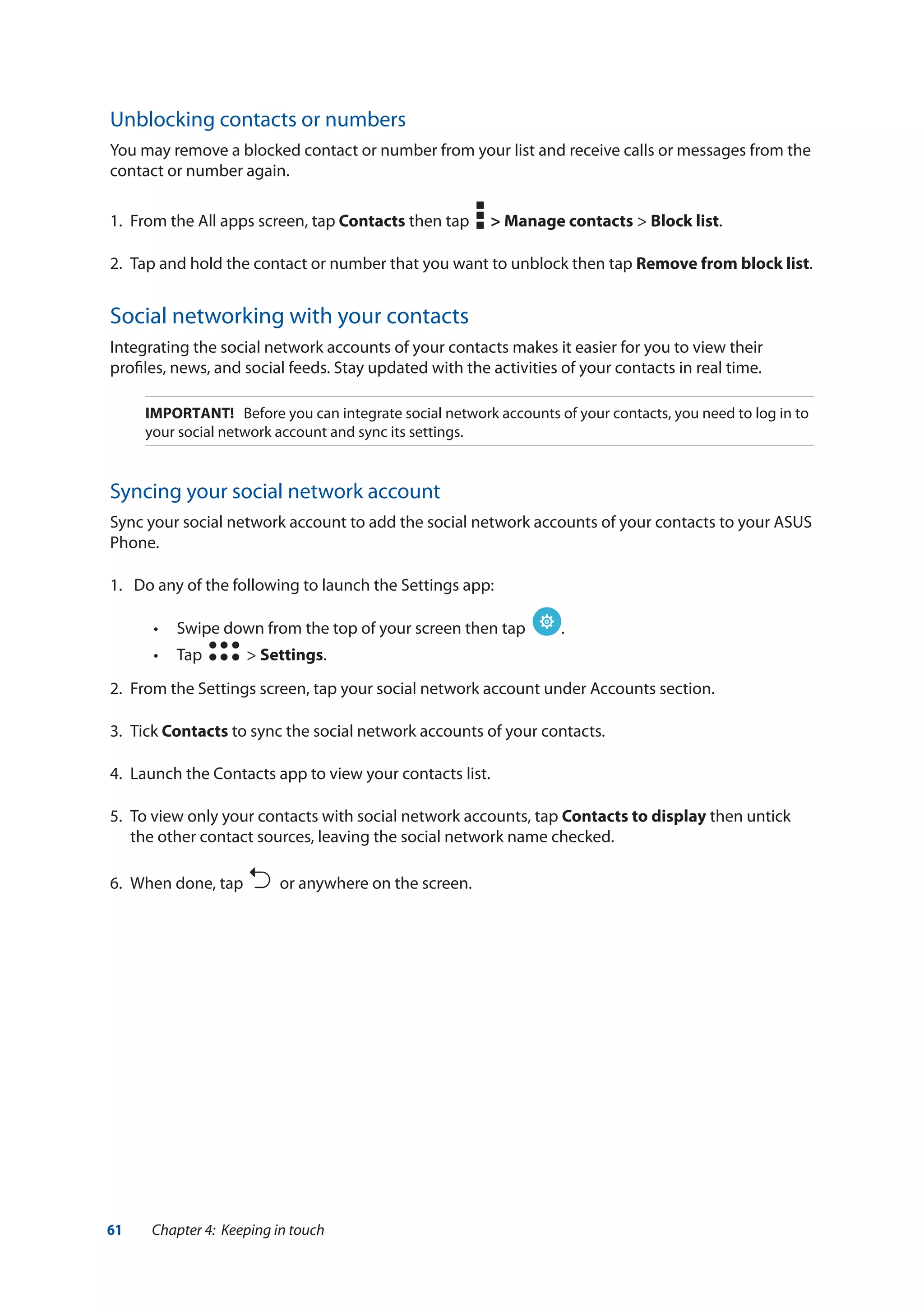 61 Chapter 4: Keeping in touch
Unblocking contacts or numbers
You may remove a blocked contact or number from your list and receive calls or messages from the
contact or number again.
1.	 From the All apps screen, tap Contacts then tap > Manage contacts > Block list.
2.	 Tap and hold the contact or number that you want to unblock then tap Remove from block list.
Social networking with your contacts
Integrating the social network accounts of your contacts makes it easier for you to view their
profiles, news, and social feeds. Stay updated with the activities of your contacts in real time.
IMPORTANT! Before you can integrate social network accounts of your contacts, you need to log in to
your social network account and sync its settings.
Syncing your social network account
Sync your social network account to add the social network accounts of your contacts to your ASUS
Phone.
1.	 Do any of the following to launch the Settings app:
•• Swipe down from the top of your screen then tap .
•• Tap > Settings.
2.	 From the Settings screen, tap your social network account under Accounts section.
3.	Tick Contacts to sync the social network accounts of your contacts.
4. 	Launch the Contacts app to view your contacts list.
5.	 To view only your contacts with social network accounts, tap Contacts to display then untick
the other contact sources, leaving the social network name checked.
6.	 When done, tap or anywhere on the screen.
 