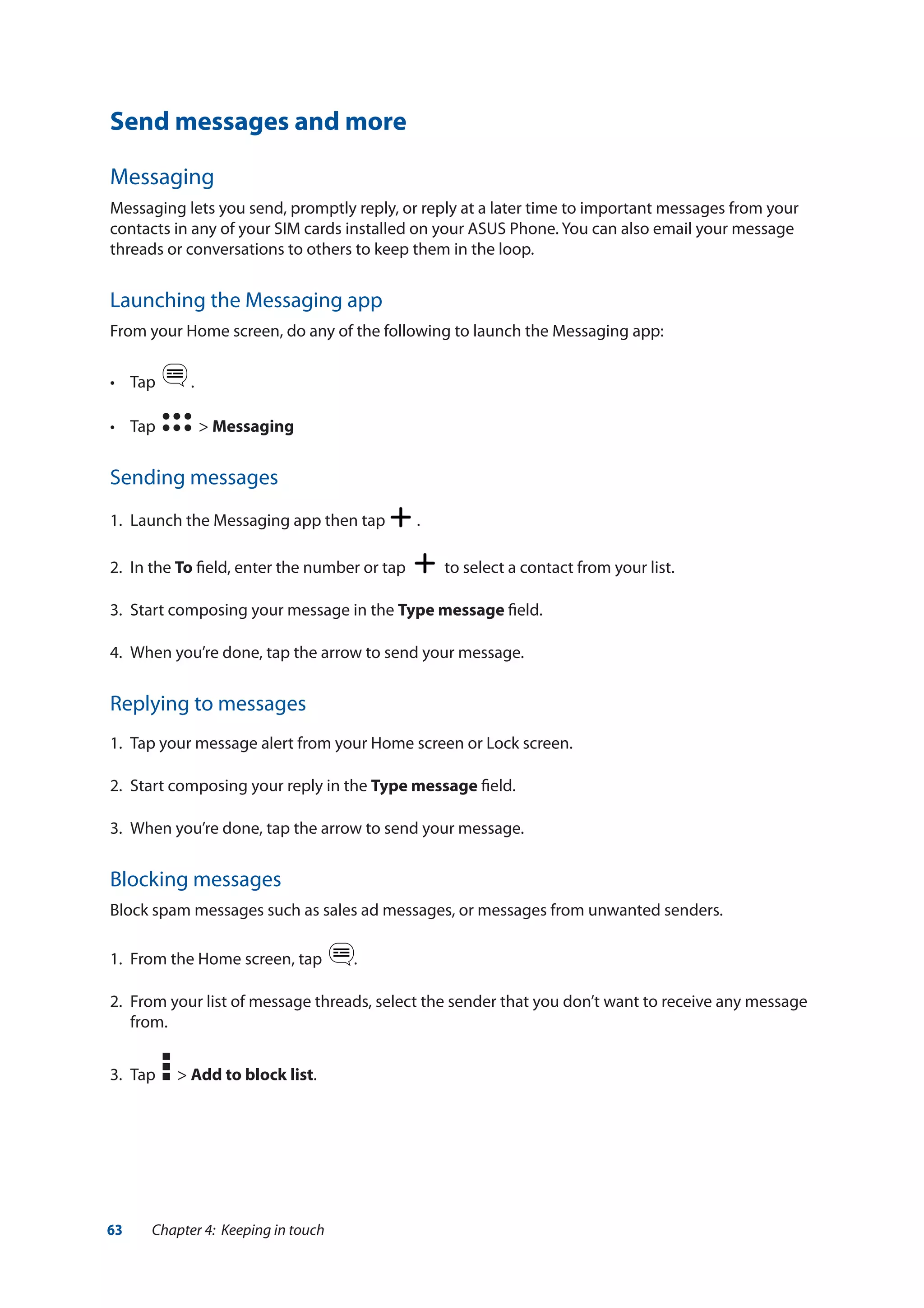 63 Chapter 4: Keeping in touch
Send messages and more
Messaging
Messaging lets you send, promptly reply, or reply at a later time to important messages from your
contacts in any of your SIM cards installed on your ASUS Phone. You can also email your message
threads or conversations to others to keep them in the loop.
Launching the Messaging app
From your Home screen, do any of the following to launch the Messaging app:
•	 Tap   .
•	 Tap   > Messaging
Sending messages
1.	 Launch the Messaging app then tap .
2.	 In the To field, enter the number or tap to select a contact from your list.
3.	 Start composing your message in the Type message field.
4.	 When you’re done, tap the arrow to send your message.
Replying to messages
1.	 Tap your message alert from your Home screen or Lock screen.
2.	 Start composing your reply in the Type message field.
3.	 When you’re done, tap the arrow to send your message.
Blocking messages
Block spam messages such as sales ad messages, or messages from unwanted senders.
1.	 From the Home screen, tap .
2.	 From your list of message threads, select the sender that you don’t want to receive any message
from.
3.	 Tap > Add to block list.
 
