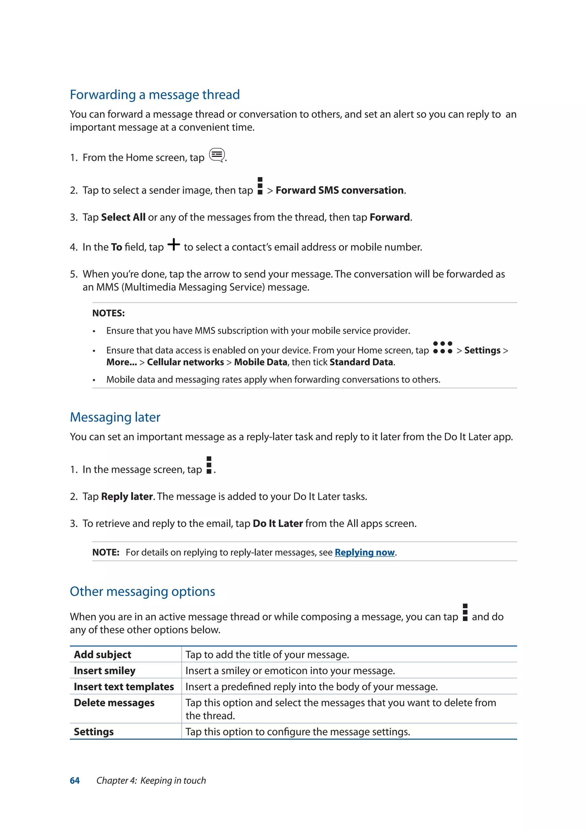 64 Chapter 4: Keeping in touch
Forwarding a message thread
You can forward a message thread or conversation to others, and set an alert so you can reply to an
important message at a convenient time.
1.	 From the Home screen, tap .
2.	 Tap to select a sender image, then tap > Forward SMS conversation.
3.	Tap Select All or any of the messages from the thread, then tap Forward.
4.	 In the To field, tap to select a contact’s email address or mobile number.
5.	 When you’re done, tap the arrow to send your message. The conversation will be forwarded as
an MMS (Multimedia Messaging Service) message.
NOTES:
•	 Ensure that you have MMS subscription with your mobile service provider.
•	 Ensure that data access is enabled on your device. From your Home screen, tap   > Settings >
More... > Cellular networks > Mobile Data, then tick Standard Data.
•	 Mobile data and messaging rates apply when forwarding conversations to others.
Messaging later
You can set an important message as a reply-later task and reply to it later from the Do It Later app.
1.	 In the message screen, tap .
2.	Tap Reply later. The message is added to your Do It Later tasks.
3.	 To retrieve and reply to the email, tap Do It Later from the All apps screen.
NOTE:	 For details on replying to reply-later messages, see Replying now.
Other messaging options
When you are in an active message thread or while composing a message, you can tap and do
any of these other options below.
Add subject Tap to add the title of your message.
Insert smiley Insert a smiley or emoticon into your message.
Insert text templates Insert a predefined reply into the body of your message.
Delete messages Tap this option and select the messages that you want to delete from
the thread.
Settings Tap this option to configure the message settings.
 