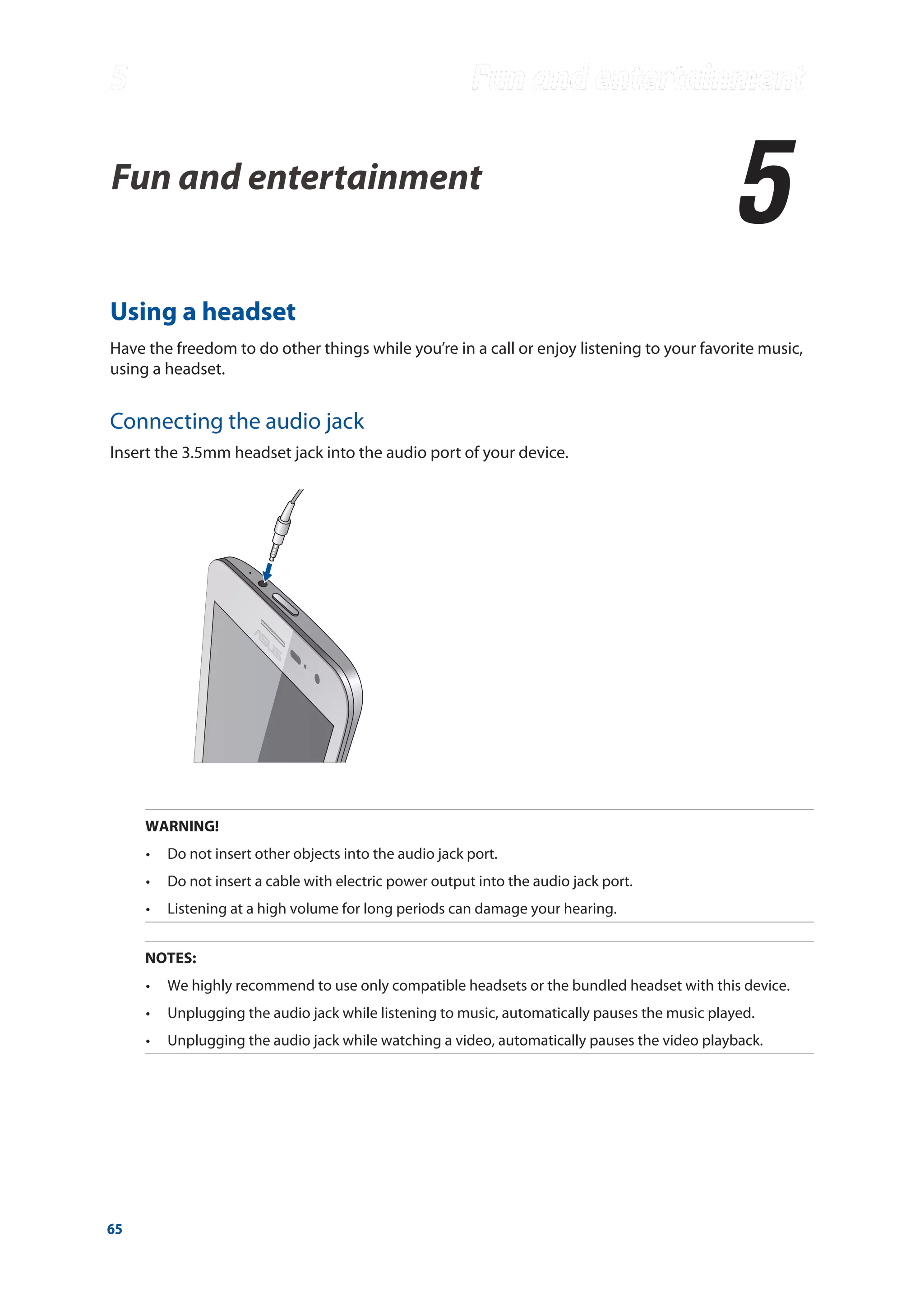 65
Fun and entertainment
5
5	 Fun and entertainment
Using a headset
Have the freedom to do other things while you’re in a call or enjoy listening to your favorite music,
using a headset.
Connecting the audio jack
Insert the 3.5mm headset jack into the audio port of your device.
WARNING!
•	 Do not insert other objects into the audio jack port.
•	 Do not insert a cable with electric power output into the audio jack port.
•	 Listening at a high volume for long periods can damage your hearing.
NOTES:
•	 We highly recommend to use only compatible headsets or the bundled headset with this device.
•	 Unplugging the audio jack while listening to music, automatically pauses the music played.
•	 Unplugging the audio jack while watching a video, automatically pauses the video playback.
 