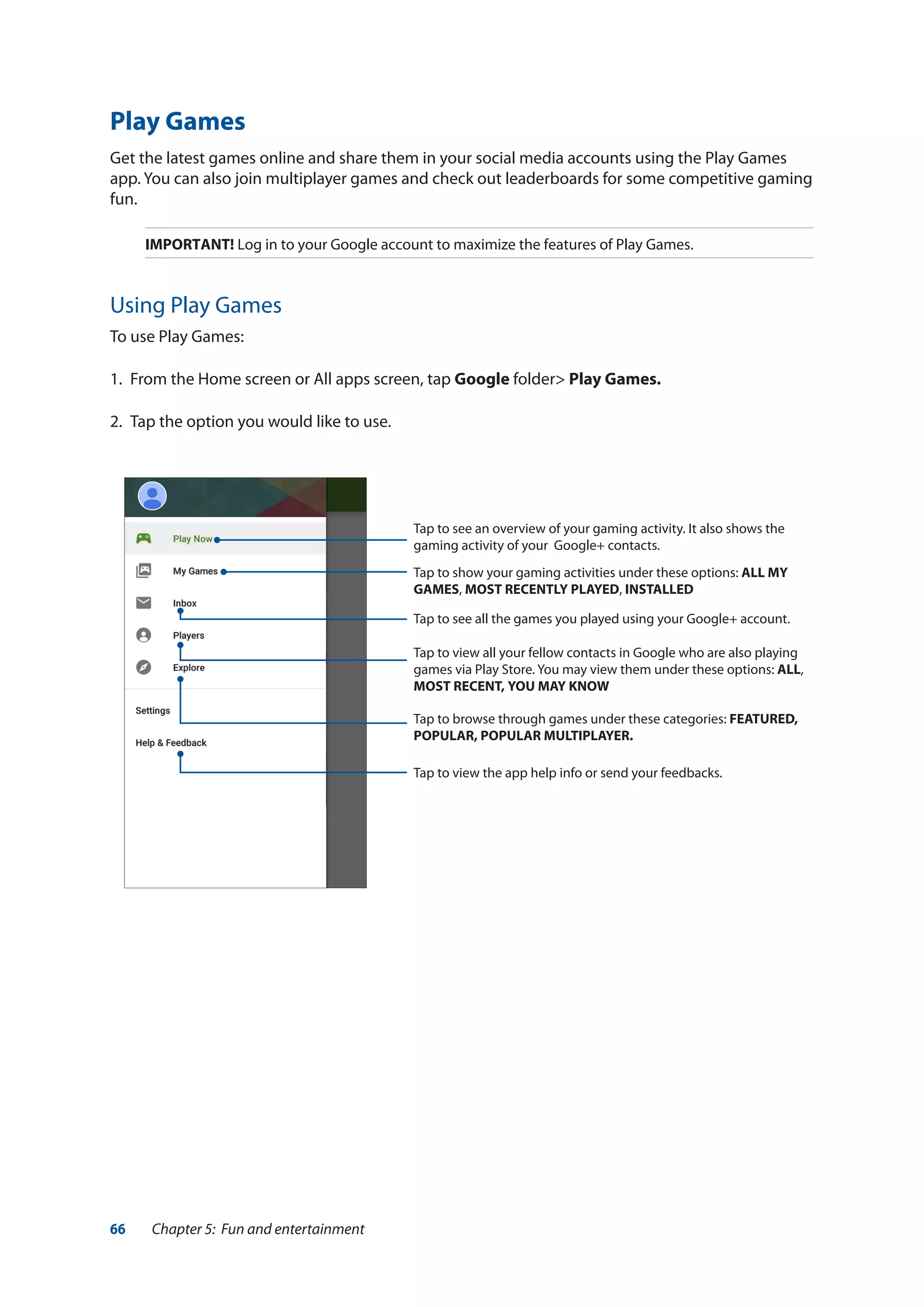 66 Chapter 5: Fun and entertainment
Play Games
Get the latest games online and share them in your social media accounts using the Play Games
app. You can also join multiplayer games and check out leaderboards for some competitive gaming
fun.
IMPORTANT! Log in to your Google account to maximize the features of Play Games.
Using Play Games
To use Play Games:
1.	 From the Home screen or All apps screen, tap Google folder> Play Games.
2.	 Tap the option you would like to use.
Tap to see an overview of your gaming activity. It also shows the
gaming activity of your  Google+ contacts.
Tap to show your gaming activities under these options: ALL MY
GAMES, MOST RECENTLY PLAYED, INSTALLED
Tap to see all the games you played using your Google+ account.
Tap to view all your fellow contacts in Google who are also playing
games via Play Store. You may view them under these options: ALL,
MOST RECENT, YOU MAY KNOW
Tap to browse through games under these categories: FEATURED,
POPULAR, POPULAR MULTIPLAYER.
Tap to view the app help info or send your feedbacks.
 