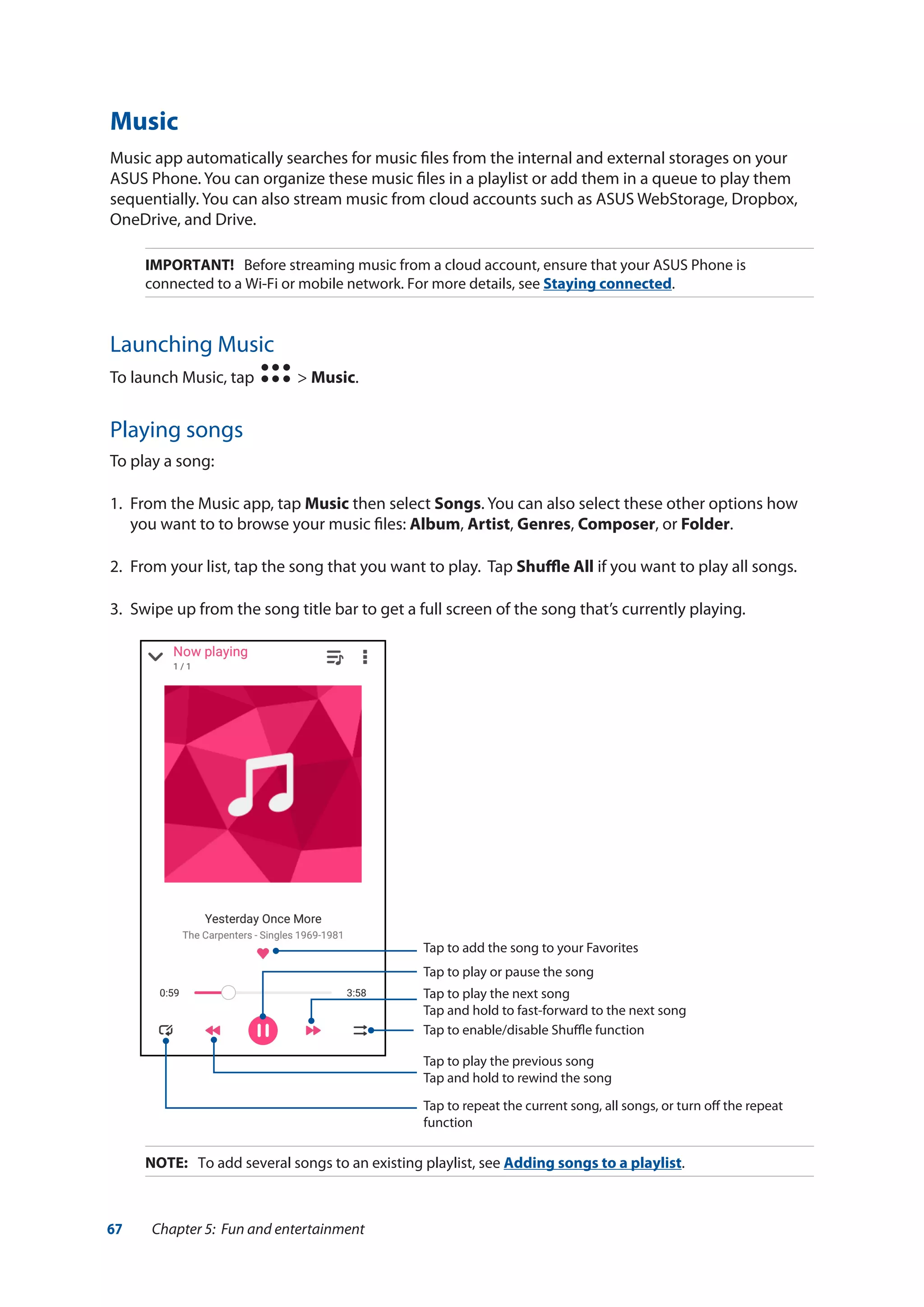 67 Chapter 5: Fun and entertainment
Music
Music app automatically searches for music files from the internal and external storages on your
ASUS Phone. You can organize these music files in a playlist or add them in a queue to play them
sequentially. You can also stream music from cloud accounts such as ASUS WebStorage, Dropbox,
OneDrive, and Drive.
IMPORTANT! Before streaming music from a cloud account, ensure that your ASUS Phone is
connected to a Wi-Fi or mobile network. For more details, see Staying connected.
Launching Music
To launch Music, tap > Music.
Playing songs
To play a song:
1.	 From the Music app, tap Music then select Songs. You can also select these other options how
you want to to browse your music files: Album, Artist, Genres, Composer, or Folder.
2.	 From your list, tap the song that you want to play. Tap Shuffle All if you want to play all songs.
3.	 Swipe up from the song title bar to get a full screen of the song that’s currently playing.
Tap to add the song to your Favorites
Tap to play or pause the song
Tap to play the next song
Tap and hold to fast-forward to the next song
Tap to play the previous song
Tap and hold to rewind the song
Tap to repeat the current song, all songs, or turn off the repeat
function
Tap to enable/disable Shuffle function
NOTE:	 To add several songs to an existing playlist, see Adding songs to a playlist.
 