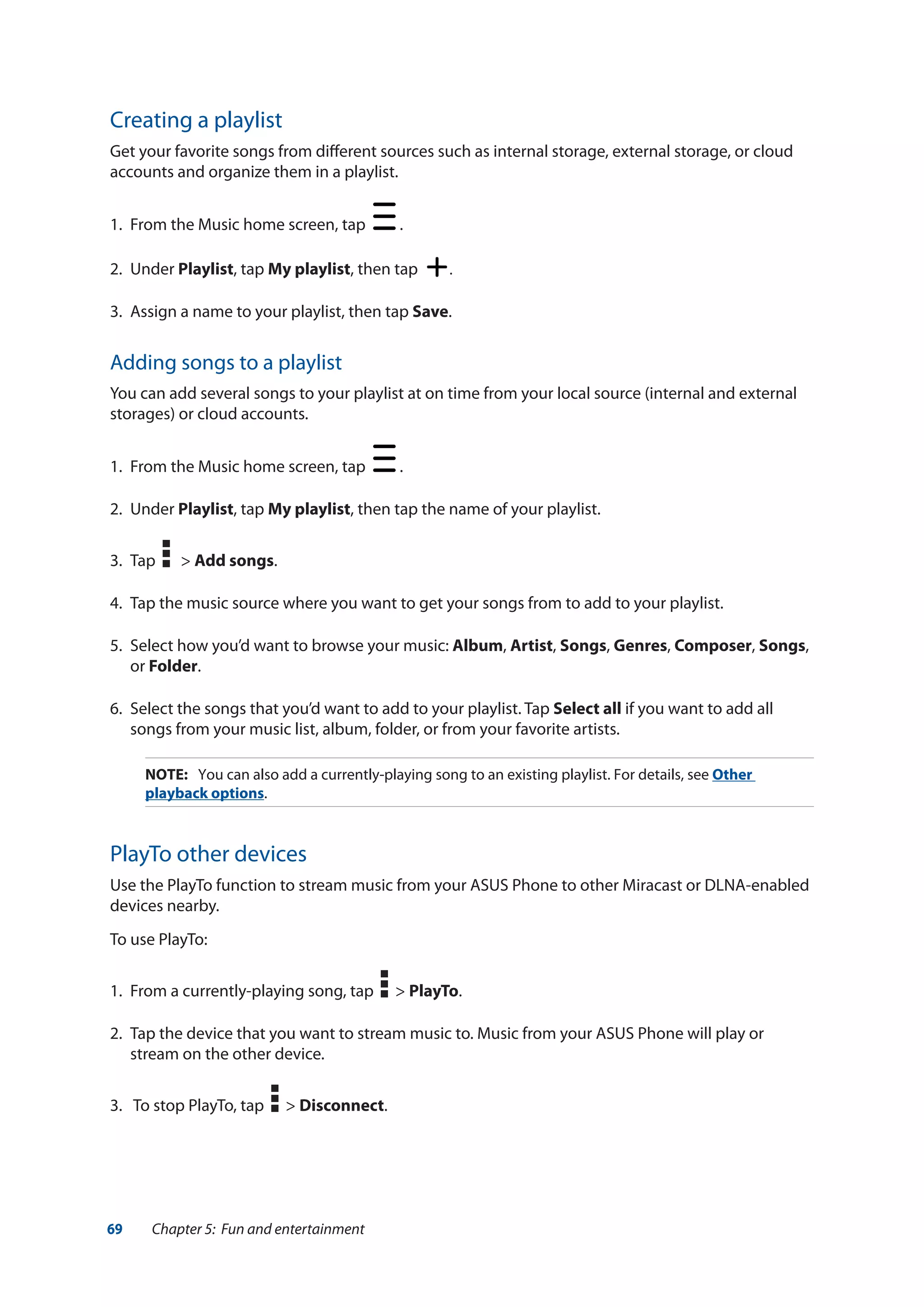 69 Chapter 5: Fun and entertainment
Creating a playlist
Get your favorite songs from different sources such as internal storage, external storage, or cloud
accounts and organize them in a playlist.
1.	 From the Music home screen, tap .
2.	Under Playlist, tap My playlist, then tap .
3.	 Assign a name to your playlist, then tap Save.
Adding songs to a playlist
You can add several songs to your playlist at on time from your local source (internal and external
storages) or cloud accounts.
1.	 From the Music home screen, tap .
2.	Under Playlist, tap My playlist, then tap the name of your playlist.
3.	 Tap > Add songs.
4.	 Tap the music source where you want to get your songs from to add to your playlist.
5.	 Select how you’d want to browse your music: Album, Artist, Songs, Genres, Composer, Songs,
or Folder.
6.	 Select the songs that you’d want to add to your playlist. Tap Select all if you want to add all
songs from your music list, album, folder, or from your favorite artists.
NOTE:	 You can also add a currently-playing song to an existing playlist. For details, see Other
playback options.
PlayTo other devices
Use the PlayTo function to stream music from your ASUS Phone to other Miracast or DLNA-enabled
devices nearby.
To use PlayTo:
1.	 From a currently-playing song, tap > PlayTo.
2.	 Tap the device that you want to stream music to. Music from your ASUS Phone will play or
stream on the other device.
3.	 To stop PlayTo, tap > Disconnect.
 