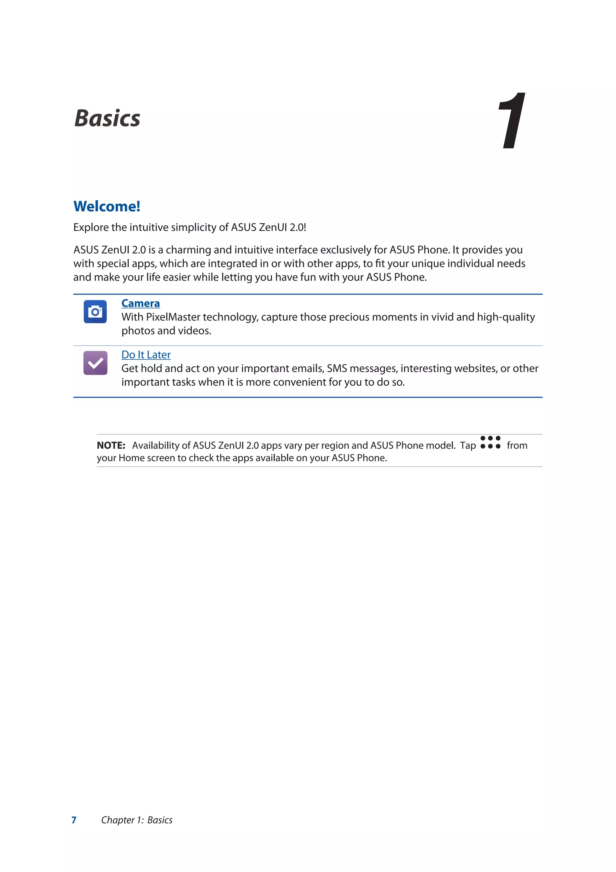 7 Chapter 1: Basics
Basics
1
1	Basics
Welcome!
Explore the intuitive simplicity of ASUS ZenUI 2.0!
ASUS ZenUI 2.0 is a charming and intuitive interface exclusively for ASUS Phone. It provides you
with special apps, which are integrated in or with other apps, to fit your unique individual needs
and make your life easier while letting you have fun with your ASUS Phone.
Camera
With PixelMaster technology, capture those precious moments in vivid and high-quality
photos and videos.
Do It Later
Get hold and act on your important emails, SMS messages, interesting websites, or other
important tasks when it is more convenient for you to do so.
NOTE:	 Availability of ASUS ZenUI 2.0 apps vary per region and ASUS Phone model. Tap from
your Home screen to check the apps available on your ASUS Phone.
 