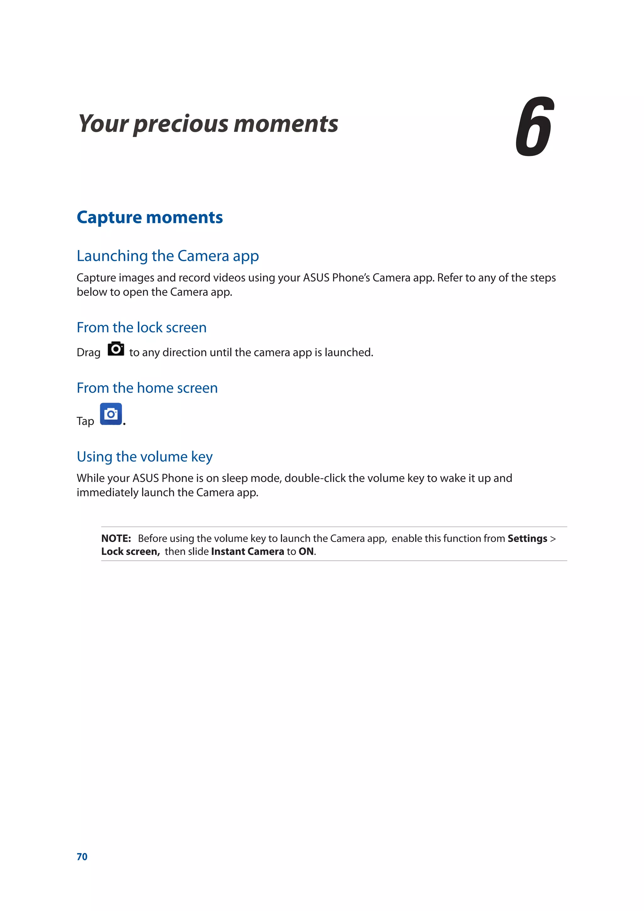 70
Your precious moments
6
6	 Your precious moments
Capture moments
Launching the Camera app
Capture images and record videos using your ASUS Phone’s Camera app. Refer to any of the steps
below to open the Camera app.
From the lock screen
Drag to any direction until the camera app is launched.
From the home screen
Tap .
Using the volume key
While your ASUS Phone is on sleep mode, double-click the volume key to wake it up and
immediately launch the Camera app.
NOTE:	 Before using the volume key to launch the Camera app, enable this function from Settings >
Lock screen, then slide Instant Camera to ON.
 
