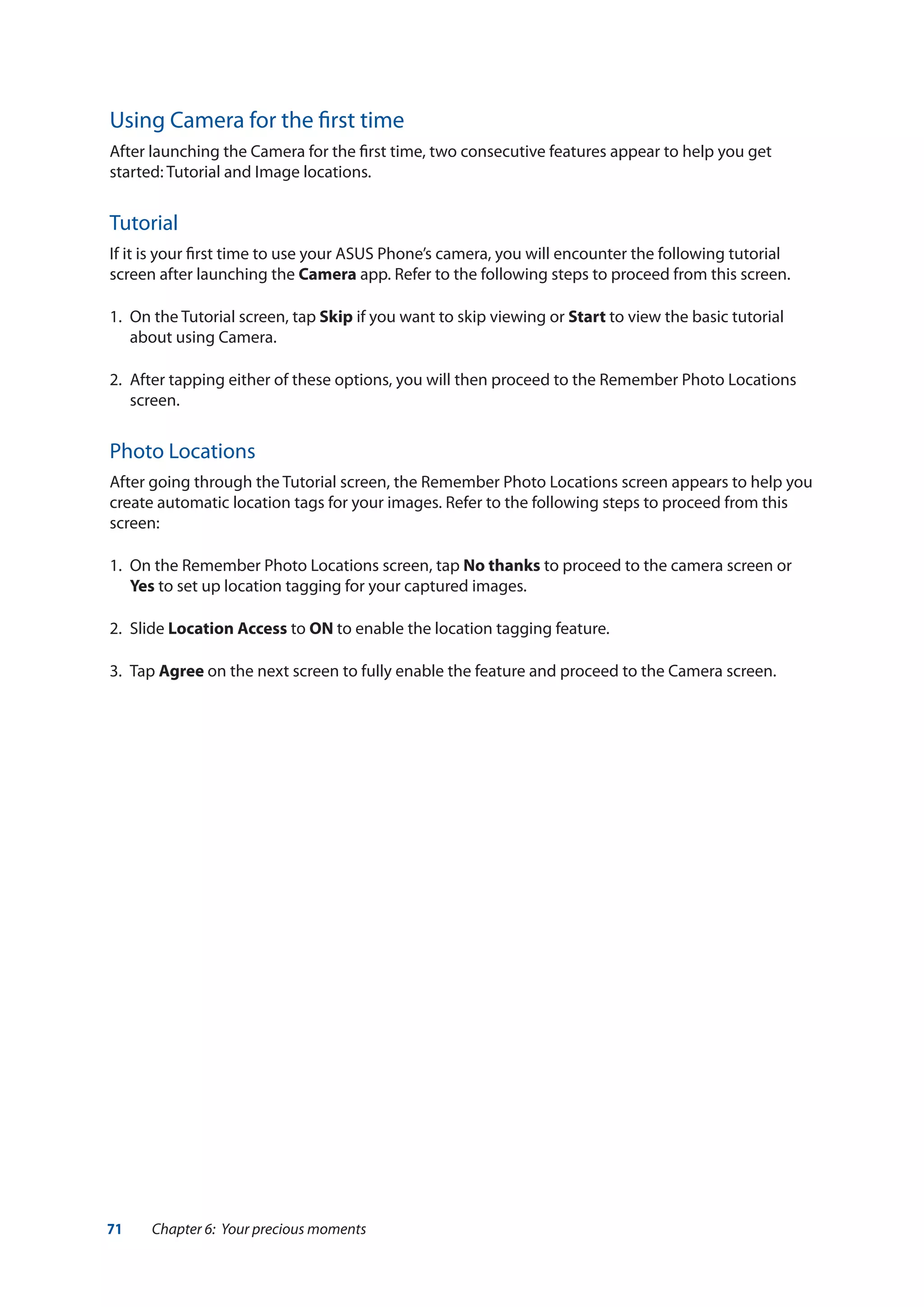71 Chapter 6: Your precious moments
Using Camera for the first time
After launching the Camera for the first time, two consecutive features appear to help you get
started: Tutorial and Image locations.
Tutorial
If it is your first time to use your ASUS Phone’s camera, you will encounter the following tutorial
screen after launching the Camera app. Refer to the following steps to proceed from this screen.
1.	 On the Tutorial screen, tap Skip if you want to skip viewing or Start to view the basic tutorial
about using Camera.
2.	 After tapping either of these options, you will then proceed to the Remember Photo Locations
screen.
Photo Locations
After going through the Tutorial screen, the Remember Photo Locations screen appears to help you
create automatic location tags for your images. Refer to the following steps to proceed from this
screen:
1.	 On the Remember Photo Locations screen, tap No thanks to proceed to the camera screen or
Yes to set up location tagging for your captured images.
2.	Slide Location Access to ON to enable the location tagging feature.
3.	Tap Agree on the next screen to fully enable the feature and proceed to the Camera screen.
 