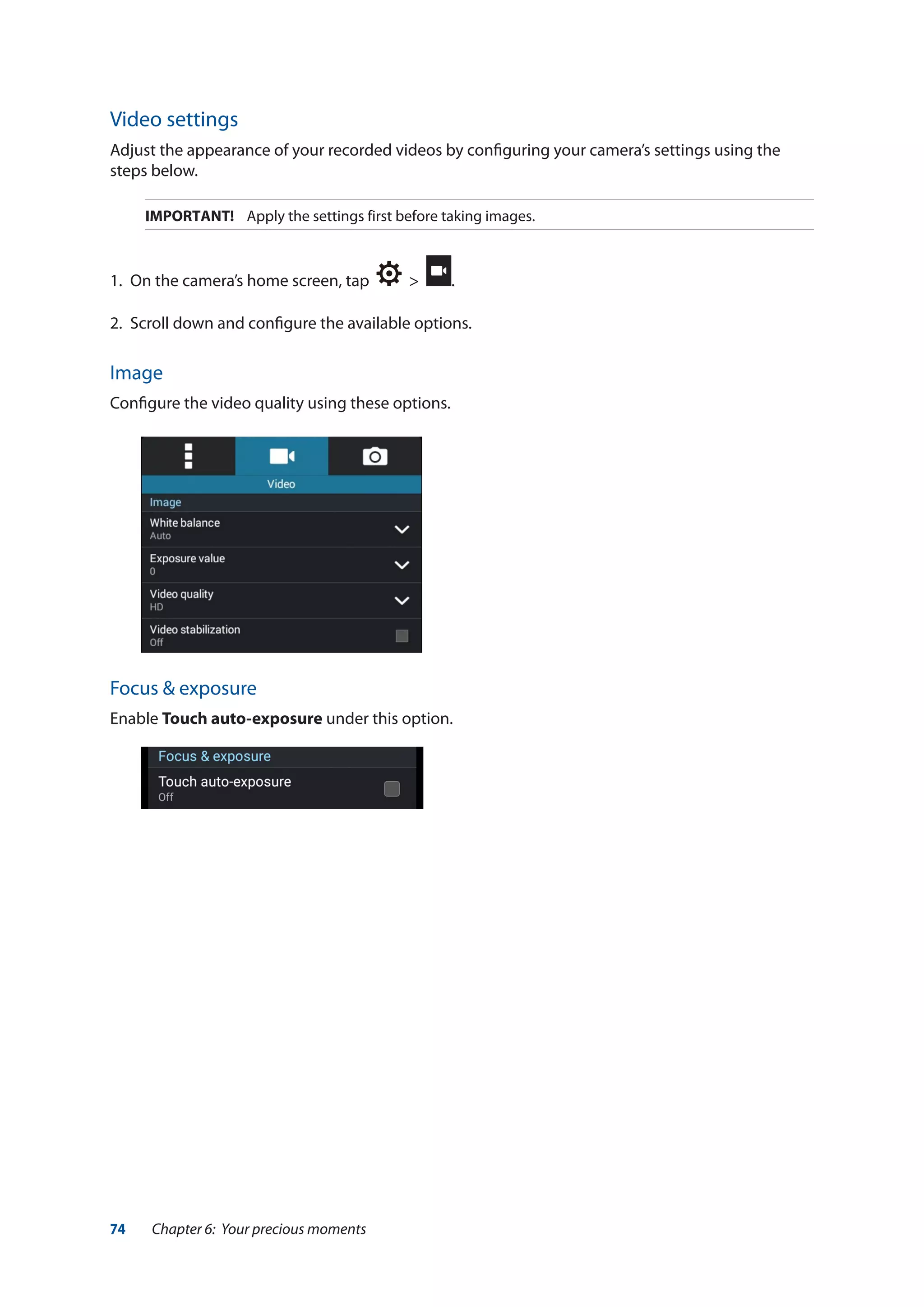 74 Chapter 6: Your precious moments
Video settings
Adjust the appearance of your recorded videos by configuring your camera’s settings using the
steps below.
IMPORTANT! Apply the settings first before taking images.
1.	 On the camera’s home screen, tap > .
2.	 Scroll down and configure the available options.
Image
Configure the video quality using these options.
Focus & exposure
Enable Touch auto-exposure under this option.
 