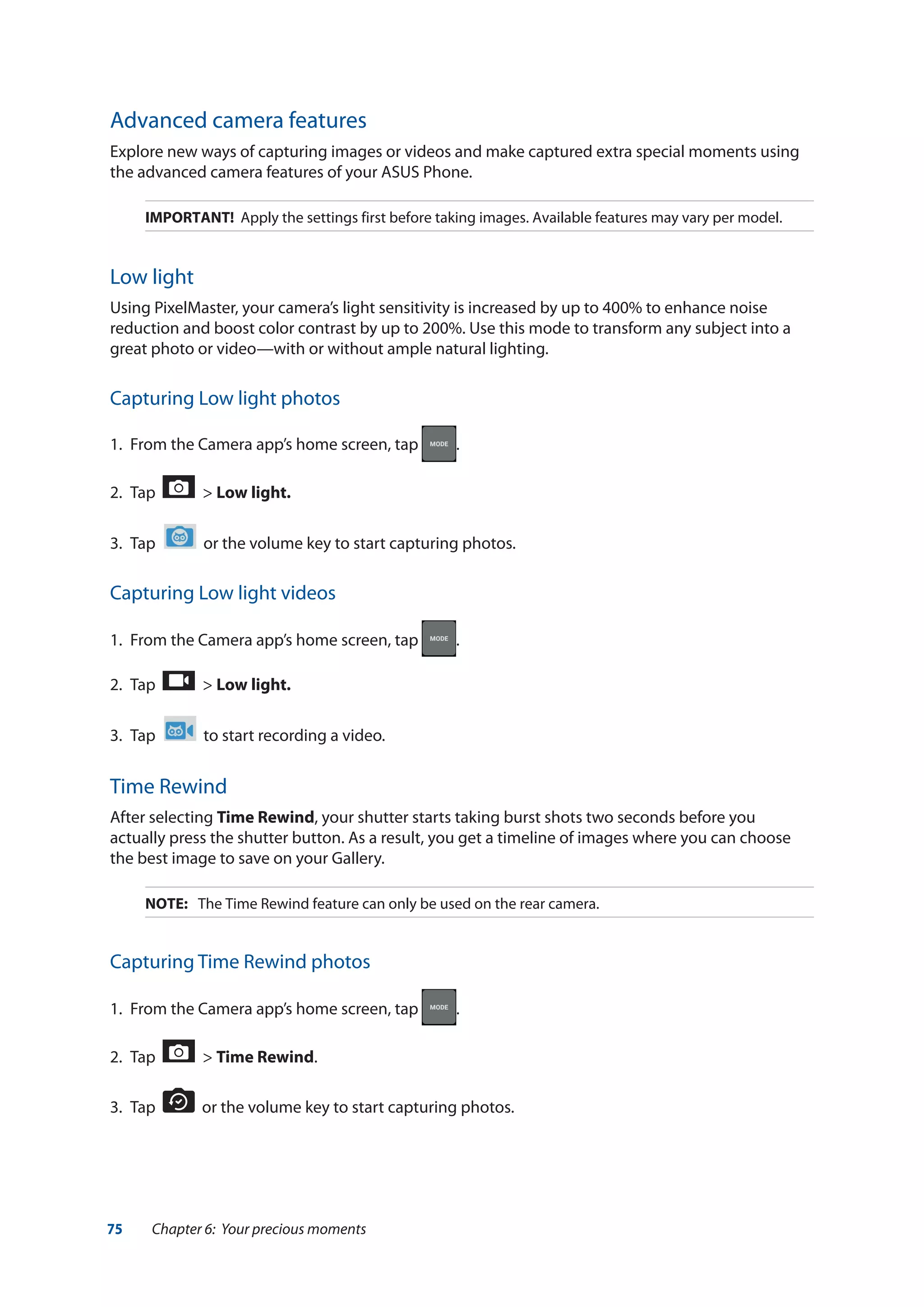 75 Chapter 6: Your precious moments
Advanced camera features
Explore new ways of capturing images or videos and make captured extra special moments using
the advanced camera features of your ASUS Phone.
IMPORTANT! Apply the settings first before taking images. Available features may vary per model.
Low light
Using PixelMaster, your camera’s light sensitivity is increased by up to 400% to enhance noise
reduction and boost color contrast by up to 200%. Use this mode to transform any subject into a
great photo or video—with or without ample natural lighting.
Capturing Low light photos
1.	 From the Camera app’s home screen, tap .
2.	 Tap > Low light.
3.	 Tap or the volume key to start capturing photos.
Capturing Low light videos
1.	 From the Camera app’s home screen, tap .
2.	 Tap > Low light.
3.	 Tap to start recording a video.
Time Rewind
After selecting Time Rewind, your shutter starts taking burst shots two seconds before you
actually press the shutter button. As a result, you get a timeline of images where you can choose
the best image to save on your Gallery.
NOTE:	 The Time Rewind feature can only be used on the rear camera.
Capturing Time Rewind photos
1.	 From the Camera app’s home screen, tap .
2.	 Tap > Time Rewind.
3.	 Tap or the volume key to start capturing photos.
 