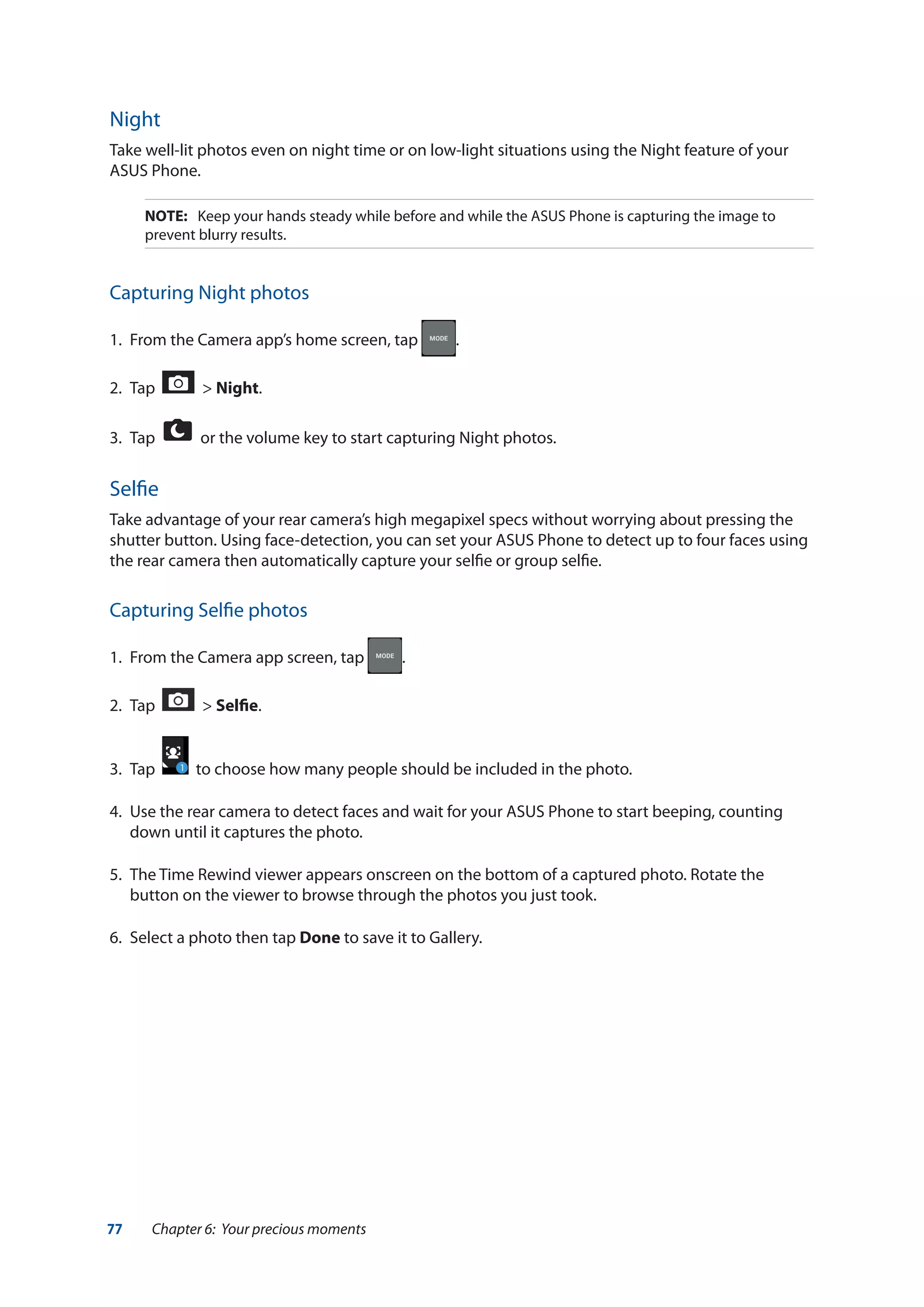 77 Chapter 6: Your precious moments
Night
Take well-lit photos even on night time or on low-light situations using the Night feature of your
ASUS Phone.
NOTE:	 Keep your hands steady while before and while the ASUS Phone is capturing the image to
prevent blurry results.
Capturing Night photos
1.	 From the Camera app’s home screen, tap .
2.	 Tap > Night.
3.	 Tap or the volume key to start capturing Night photos.
Selfie
Take advantage of your rear camera’s high megapixel specs without worrying about pressing the
shutter button. Using face-detection, you can set your ASUS Phone to detect up to four faces using
the rear camera then automatically capture your selfie or group selfie.
Capturing Selfie photos
1.	 From the Camera app screen, tap .
2.	 Tap > Selfie.
3.	 Tap to choose how many people should be included in the photo.
4.	 Use the rear camera to detect faces and wait for your ASUS Phone to start beeping, counting
down until it captures the photo.
5.	 The Time Rewind viewer appears onscreen on the bottom of a captured photo. Rotate the
button on the viewer to browse through the photos you just took.
6.	 Select a photo then tap Done to save it to Gallery.
 