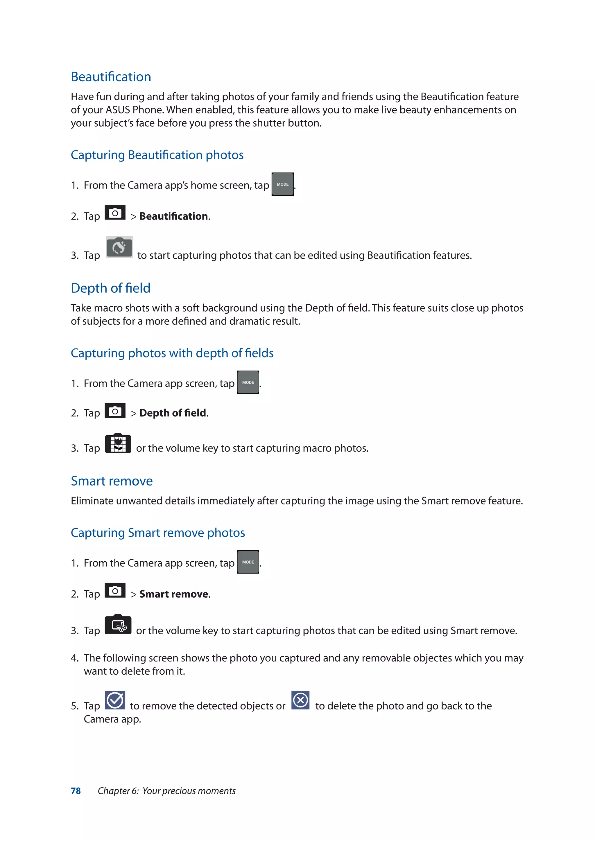 78 Chapter 6: Your precious moments
Beautification
Have fun during and after taking photos of your family and friends using the Beautification feature
of your ASUS Phone. When enabled, this feature allows you to make live beauty enhancements on
your subject’s face before you press the shutter button.
Capturing Beautification photos
1.	 From the Camera app’s home screen, tap .
2.	 Tap > Beautification.
3.	 Tap to start capturing photos that can be edited using Beautification features.
Depth of field
Take macro shots with a soft background using the Depth of field. This feature suits close up photos
of subjects for a more defined and dramatic result.
Capturing photos with depth of fields
1.	 From the Camera app screen, tap .
2.	 Tap > Depth of field.
3.	 Tap or the volume key to start capturing macro photos.
Smart remove
Eliminate unwanted details immediately after capturing the image using the Smart remove feature.
Capturing Smart remove photos
1.	 From the Camera app screen, tap .
2.	 Tap > Smart remove.
3.	 Tap or the volume key to start capturing photos that can be edited using Smart remove.
4. 	The following screen shows the photo you captured and any removable objectes which you may
want to delete from it.
5.	 Tap to remove the detected objects or to delete the photo and go back to the
Camera app.
 