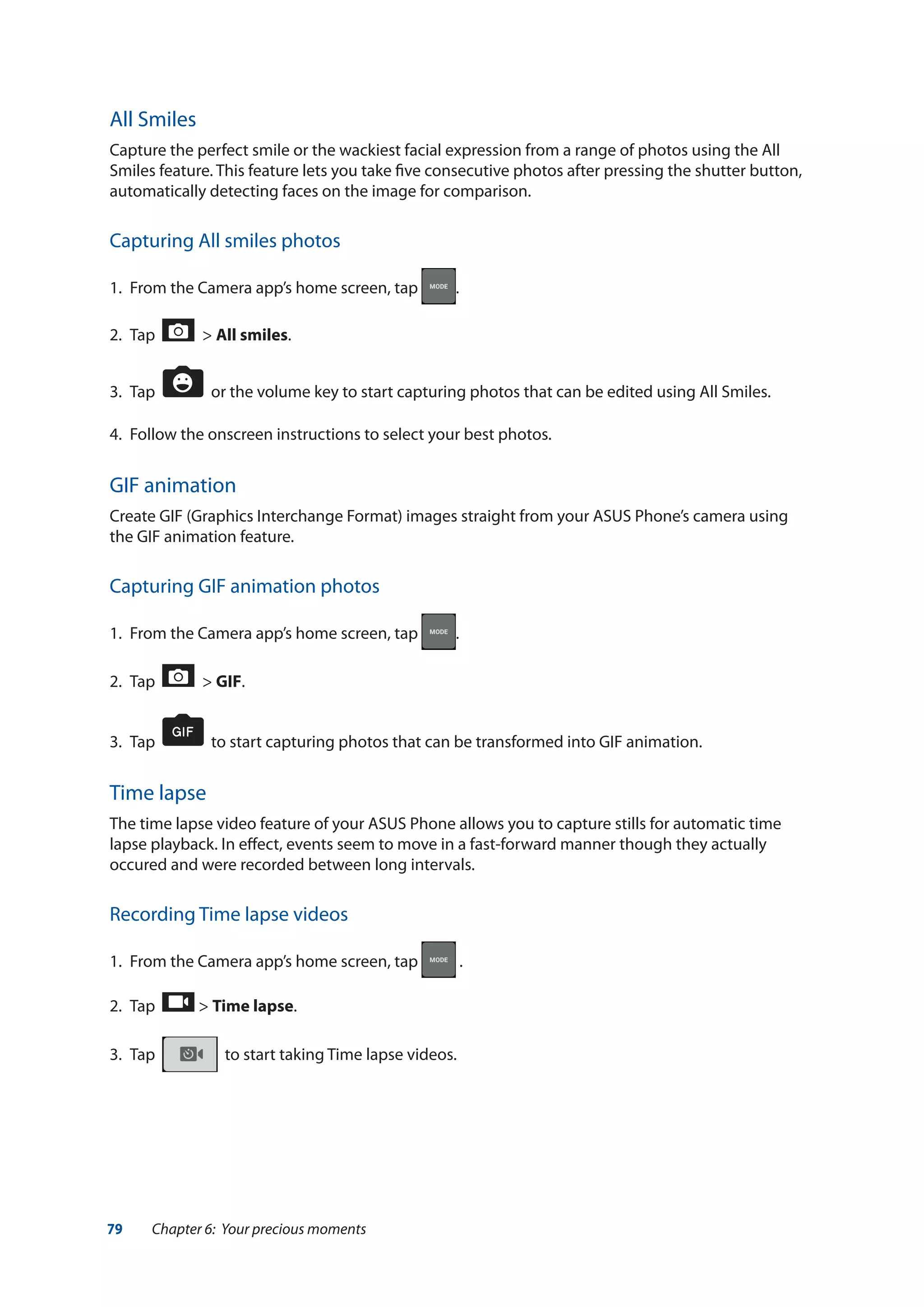 79 Chapter 6: Your precious moments
All Smiles
Capture the perfect smile or the wackiest facial expression from a range of photos using the All
Smiles feature. This feature lets you take five consecutive photos after pressing the shutter button,
automatically detecting faces on the image for comparison.
Capturing All smiles photos
1.	 From the Camera app’s home screen, tap .
2.	 Tap > All smiles.
3.	 Tap or the volume key to start capturing photos that can be edited using All Smiles.
4.	 Follow the onscreen instructions to select your best photos.
GIF animation
Create GIF (Graphics Interchange Format) images straight from your ASUS Phone’s camera using
the GIF animation feature.
Capturing GIF animation photos
1.	 From the Camera app’s home screen, tap .
2.	 Tap > GIF.
3.	 Tap to start capturing photos that can be transformed into GIF animation.
Time lapse
The time lapse video feature of your ASUS Phone allows you to capture stills for automatic time
lapse playback. In effect, events seem to move in a fast-forward manner though they actually
occured and were recorded between long intervals.
Recording Time lapse videos
1.	 From the Camera app’s home screen, tap .
2.	 Tap > Time lapse.
3.	 Tap to start taking Time lapse videos.
 