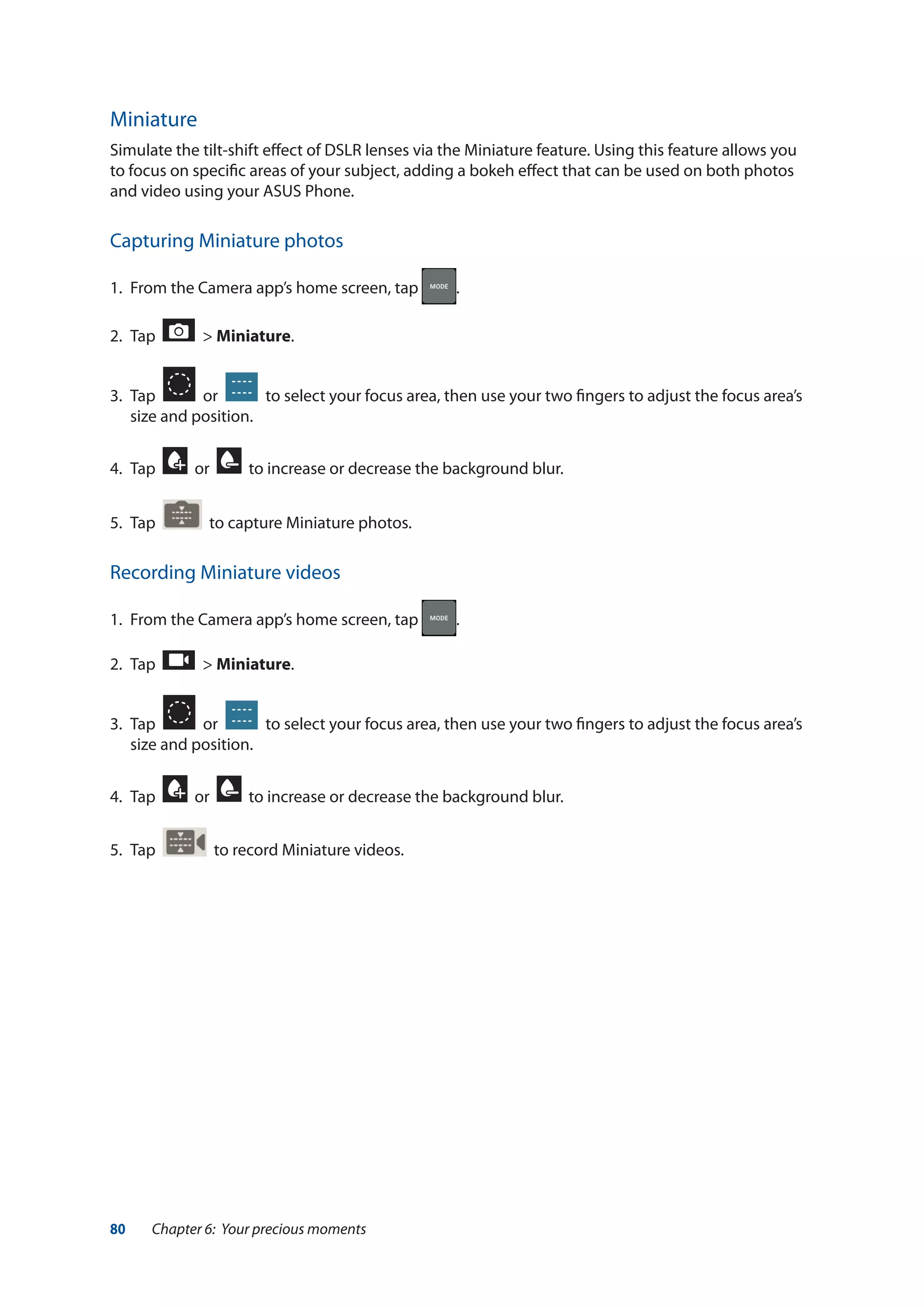 80 Chapter 6: Your precious moments
Miniature
Simulate the tilt-shift effect of DSLR lenses via the Miniature feature. Using this feature allows you
to focus on specific areas of your subject, adding a bokeh effect that can be used on both photos
and video using your ASUS Phone.
Capturing Miniature photos
1.	 From the Camera app’s home screen, tap .
2.	 Tap > Miniature.
3.	 Tap or to select your focus area, then use your two fingers to adjust the focus area’s
size and position.
4.	 Tap or to increase or decrease the background blur.
5.	 Tap to capture Miniature photos.
Recording Miniature videos
1.	 From the Camera app’s home screen, tap .
2.	 Tap > Miniature.
3.	 Tap or to select your focus area, then use your two fingers to adjust the focus area’s
size and position.
4.	 Tap or to increase or decrease the background blur.
5.	 Tap to record Miniature videos.
 