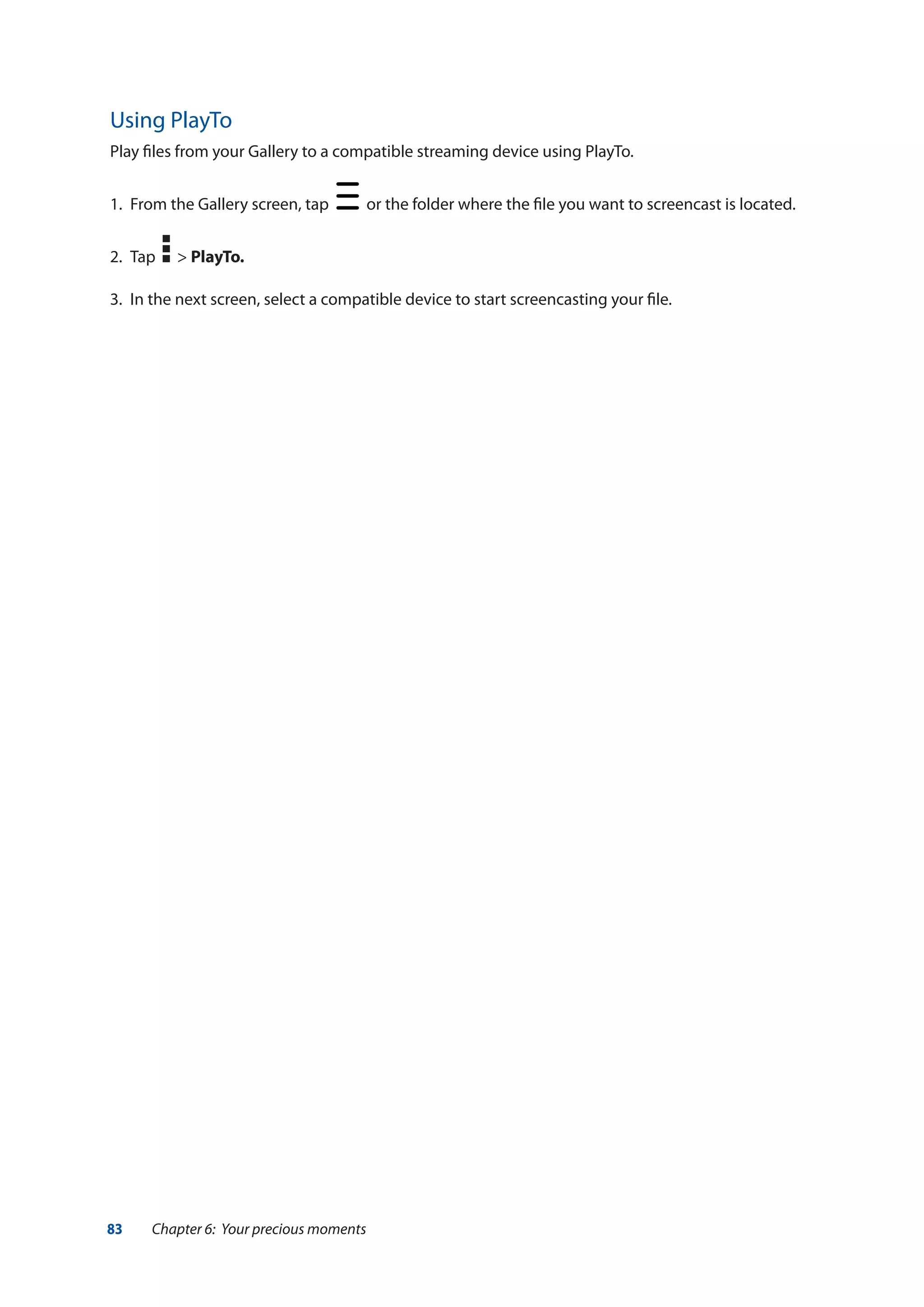 83 Chapter 6: Your precious moments
Using PlayTo
Play files from your Gallery to a compatible streaming device using PlayTo.
1.	 From the Gallery screen, tap or the folder where the file you want to screencast is located.
2.	 Tap > PlayTo.
3.	 In the next screen, select a compatible device to start screencasting your file.
 