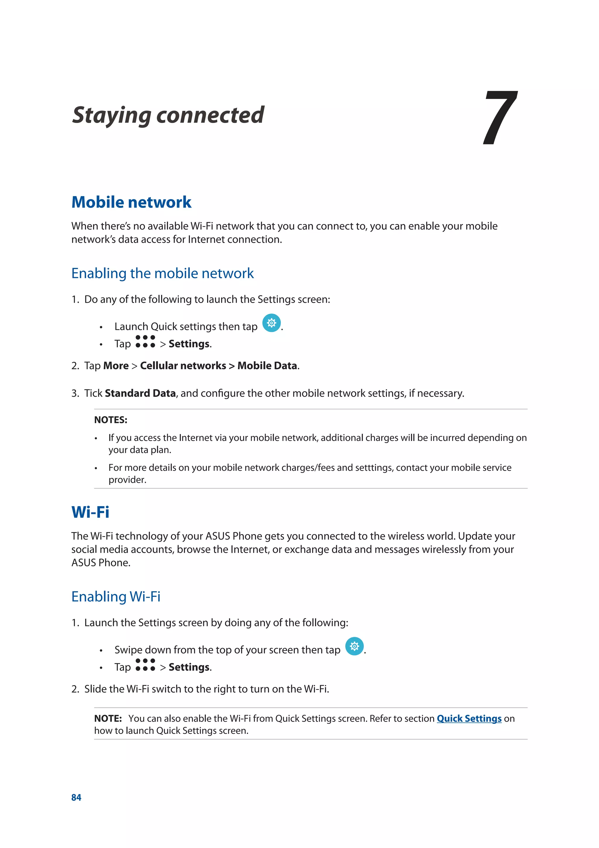 84
Staying connected
7
7	 Staying connected
Mobile network
When there’s no available Wi-Fi network that you can connect to, you can enable your mobile
network’s data access for Internet connection.
Enabling the mobile network
1.	 Do any of the following to launch the Settings screen:
•• Launch Quick settings then tap .
•• Tap > Settings.
2.	Tap More > Cellular networks > Mobile Data.
3.	Tick Standard Data, and configure the other mobile network settings, if necessary.
NOTES:	
•	 If you access the Internet via your mobile network, additional charges will be incurred depending on
your data plan.
•	 For more details on your mobile network charges/fees and setttings, contact your mobile service
provider.
Wi-Fi
The Wi-Fi technology of your ASUS Phone gets you connected to the wireless world. Update your
social media accounts, browse the Internet, or exchange data and messages wirelessly from your
ASUS Phone.
Enabling Wi-Fi
1.	 Launch the Settings screen by doing any of the following:
•• Swipe down from the top of your screen then tap .
•• Tap > Settings.
2.	 Slide the Wi-Fi switch to the right to turn on the Wi-Fi.
NOTE: 	 You can also enable the Wi-Fi from Quick Settings screen. Refer to section Quick Settings on
how to launch Quick Settings screen.
 