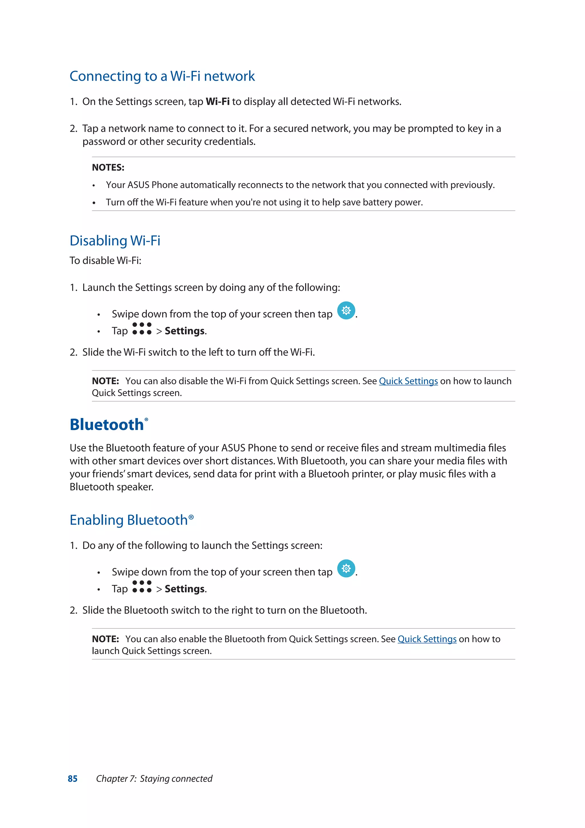 85 Chapter 7: Staying connected
Connecting to a Wi-Fi network
1.	 On the Settings screen, tap Wi-Fi to display all detected Wi-Fi networks.
2.	 Tap a network name to connect to it. For a secured network, you may be prompted to key in a
password or other security credentials.
NOTES:
•	 Your ASUS Phone automatically reconnects to the network that you connected with previously.
•	 Turn off the Wi-Fi feature when you're not using it to help save battery power.
Disabling Wi-Fi
To disable Wi-Fi:
1.	 Launch the Settings screen by doing any of the following:
•• Swipe down from the top of your screen then tap .
•• Tap > Settings.
2.	 Slide the Wi-Fi switch to the left to turn off the Wi-Fi.
NOTE:	 You can also disable the Wi-Fi from Quick Settings screen. See Quick Settings on how to launch
Quick Settings screen.
Bluetooth®
Use the Bluetooth feature of your ASUS Phone to send or receive files and stream multimedia files
with other smart devices over short distances. With Bluetooth, you can share your media files with
your friends’smart devices, send data for print with a Bluetooh printer, or play music files with a
Bluetooth speaker.
Enabling Bluetooth®
1.	 Do any of the following to launch the Settings screen:
•• Swipe down from the top of your screen then tap .
•• Tap > Settings.
2.	 Slide the Bluetooth switch to the right to turn on the Bluetooth.
NOTE: 	 You can also enable the Bluetooth from Quick Settings screen. See Quick Settings on how to
launch Quick Settings screen.
 