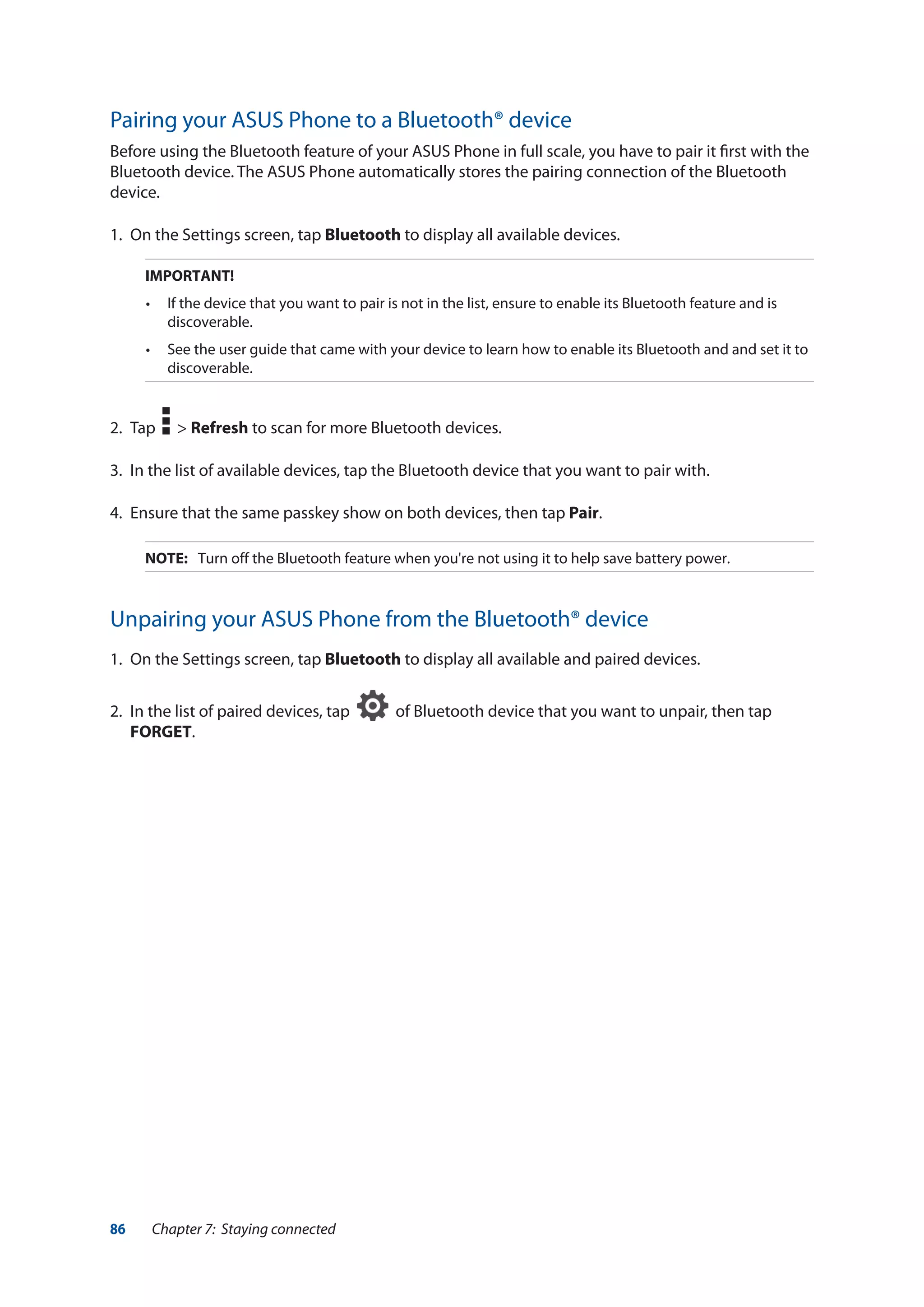 86 Chapter 7: Staying connected
Pairing your ASUS Phone to a Bluetooth® device
Before using the Bluetooth feature of your ASUS Phone in full scale, you have to pair it first with the
Bluetooth device. The ASUS Phone automatically stores the pairing connection of the Bluetooth
device.
1.	 On the Settings screen, tap Bluetooth to display all available devices.
IMPORTANT!
•	 If the device that you want to pair is not in the list, ensure to enable its Bluetooth feature and is
discoverable.
•	 See the user guide that came with your device to learn how to enable its Bluetooth and and set it to
discoverable.
2.	Tap > Refresh to scan for more Bluetooth devices.
3.	 In the list of available devices, tap the Bluetooth device that you want to pair with.
4.	 Ensure that the same passkey show on both devices, then tap Pair.
NOTE:	 Turn off the Bluetooth feature when you're not using it to help save battery power.
Unpairing your ASUS Phone from the Bluetooth® device
1.	 On the Settings screen, tap Bluetooth to display all available and paired devices.
2.	 In the list of paired devices, tap of Bluetooth device that you want to unpair, then tap
FORGET.
 