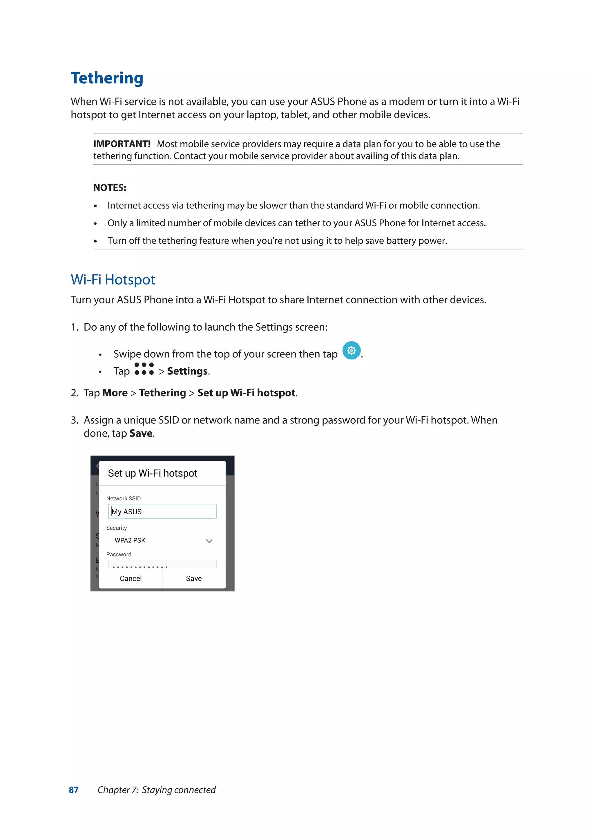 87 Chapter 7: Staying connected
Tethering
When Wi-Fi service is not available, you can use your ASUS Phone as a modem or turn it into a Wi-Fi
hotspot to get Internet access on your laptop, tablet, and other mobile devices.
IMPORTANT! Most mobile service providers may require a data plan for you to be able to use the
tethering function. Contact your mobile service provider about availing of this data plan.
NOTES:
•	 Internet access via tethering may be slower than the standard Wi-Fi or mobile connection.
•	 Only a limited number of mobile devices can tether to your ASUS Phone for Internet access.
•	 Turn off the tethering feature when you're not using it to help save battery power.
Wi-Fi Hotspot
Turn your ASUS Phone into a Wi-Fi Hotspot to share Internet connection with other devices.
1.	 Do any of the following to launch the Settings screen:
•• Swipe down from the top of your screen then tap .
•• Tap > Settings.
2.	Tap More > Tethering > Set up Wi-Fi hotspot.
3.	 Assign a unique SSID or network name and a strong password for your Wi-Fi hotspot. When
done, tap Save.
 
