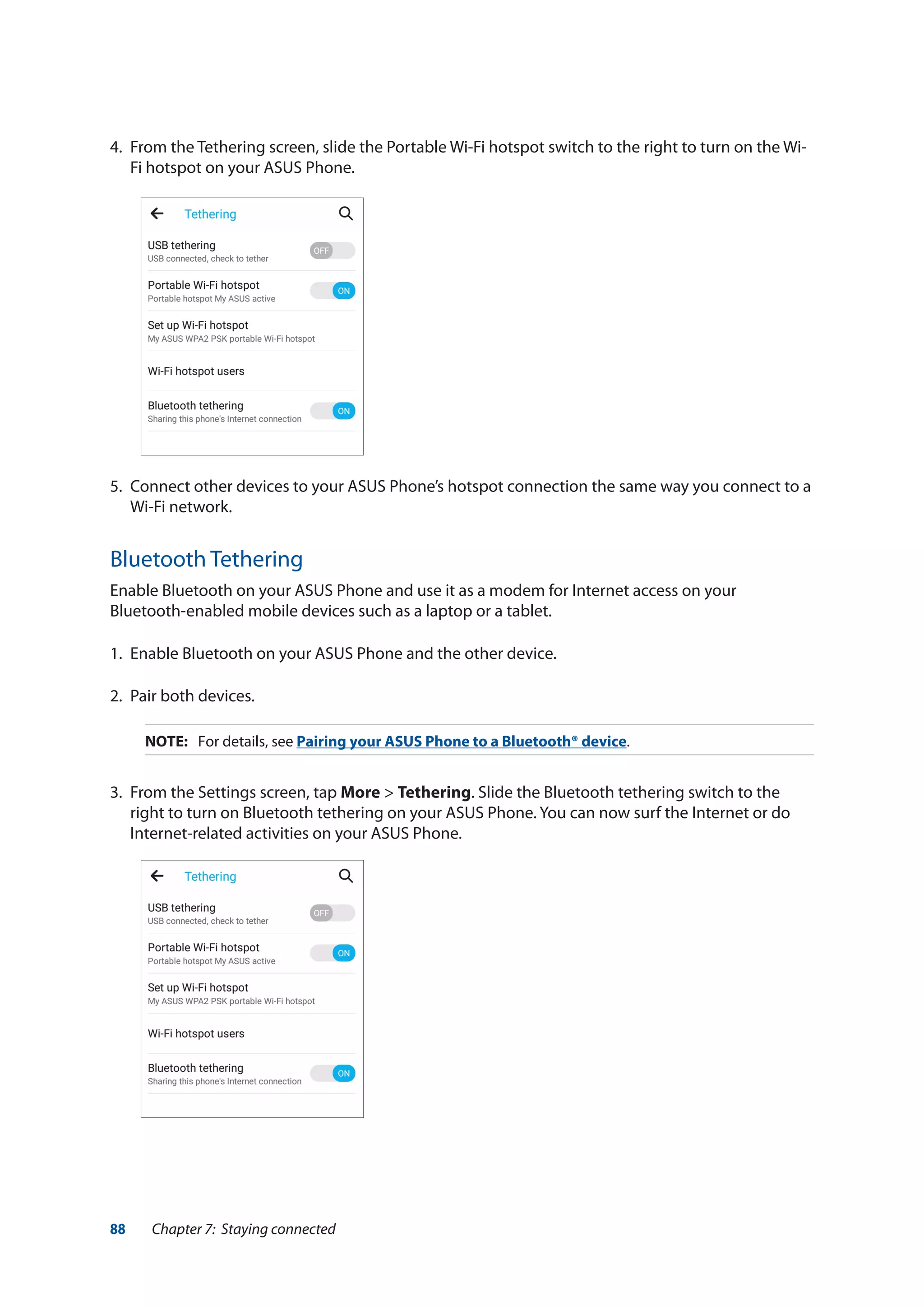 88 Chapter 7: Staying connected
4.	 From the Tethering screen, slide the Portable Wi-Fi hotspot switch to the right to turn on the Wi-
Fi hotspot on your ASUS Phone.
5.	 Connect other devices to your ASUS Phone’s hotspot connection the same way you connect to a
Wi-Fi network.
Bluetooth Tethering
Enable Bluetooth on your ASUS Phone and use it as a modem for Internet access on your
Bluetooth-enabled mobile devices such as a laptop or a tablet.
1.	 Enable Bluetooth on your ASUS Phone and the other device.
2.	 Pair both devices.
NOTE:	 For details, see Pairing your ASUS Phone to a Bluetooth® device.
3.	 From the Settings screen, tap More > Tethering. Slide the Bluetooth tethering switch to the
right to turn on Bluetooth tethering on your ASUS Phone. You can now surf the Internet or do
Internet-related activities on your ASUS Phone.
 