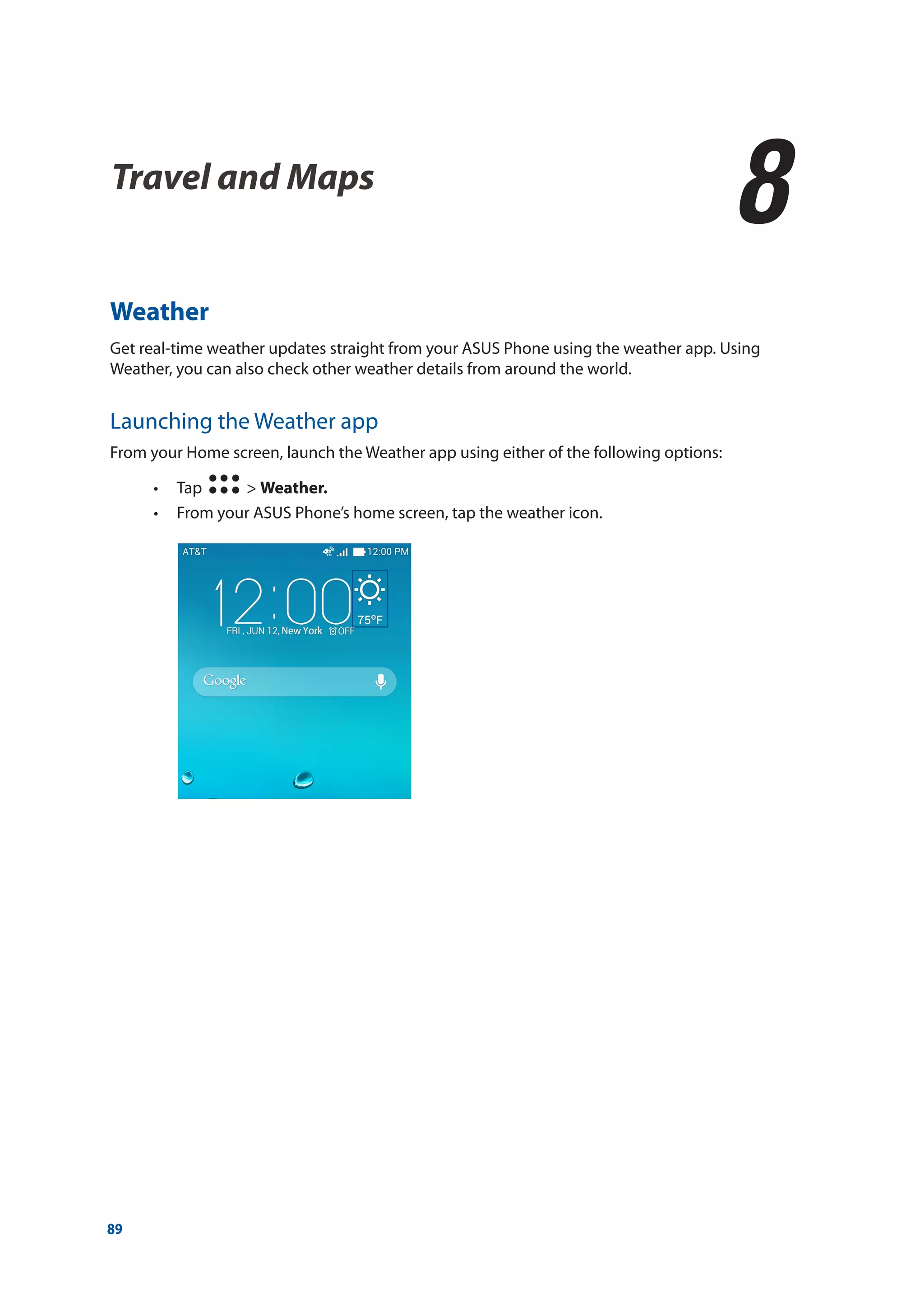 89
Weather
Get real-time weather updates straight from your ASUS Phone using the weather app. Using
Weather, you can also check other weather details from around the world.
Launching the Weather app
From your Home screen, launch the Weather app using either of the following options:
•• Tap > Weather.
•• From your ASUS Phone’s home screen, tap the weather icon.
Travel and Maps
8
8	 Travel and Maps
 