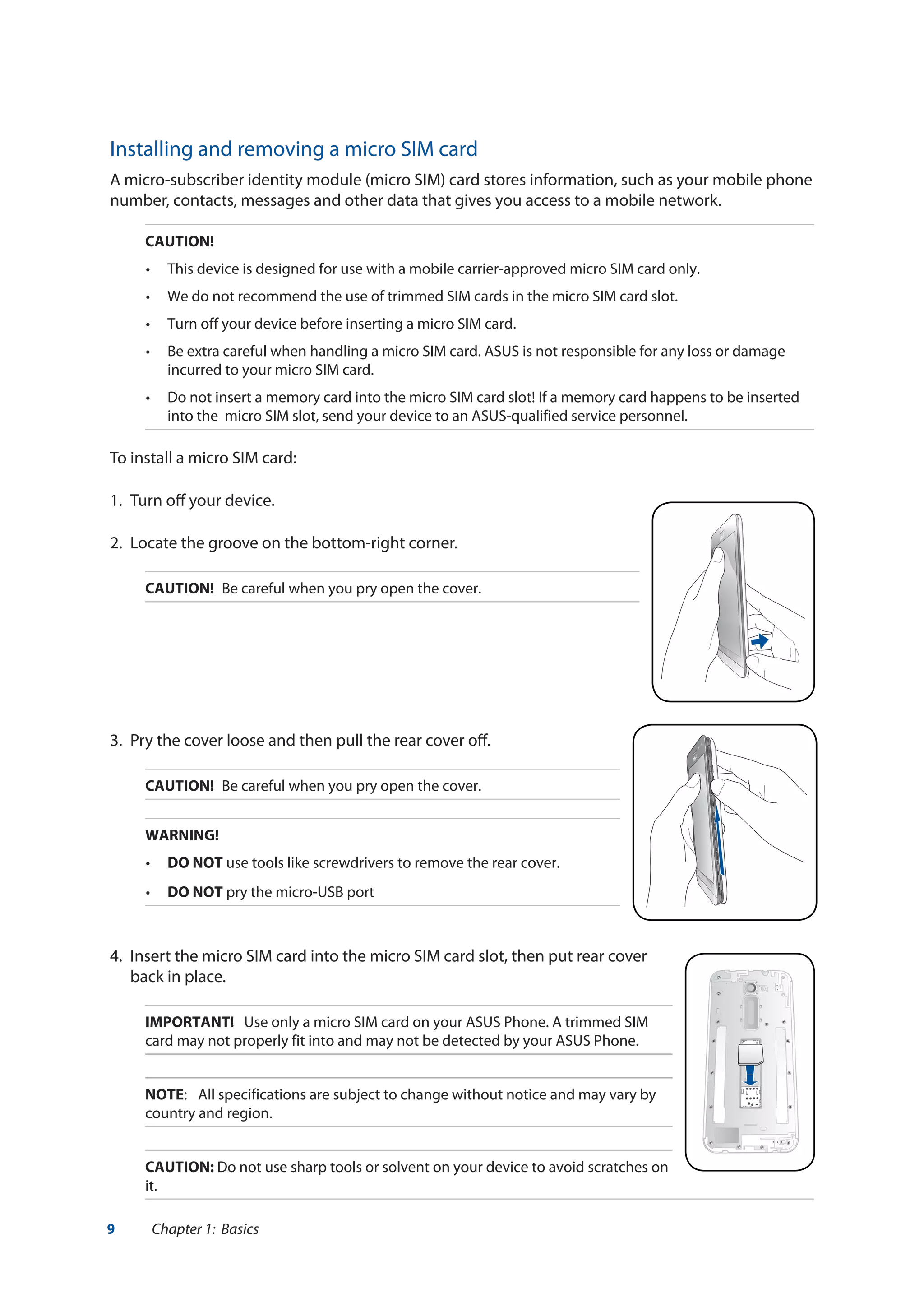 9 Chapter 1: Basics
Installing and removing a micro SIM card
A micro-subscriber identity module (micro SIM) card stores information, such as your mobile phone
number, contacts, messages and other data that gives you access to a mobile network.
CAUTION!
•	 This device is designed for use with a mobile carrier-approved micro SIM card only.
•	 We do not recommend the use of trimmed SIM cards in the micro SIM card slot.	
•	 Turn off your device before inserting a micro SIM card.
•	 Be extra careful when handling a micro SIM card. ASUS is not responsible for any loss or damage
incurred to your micro SIM card.
•	 Do not insert a memory card into the micro SIM card slot! If a memory card happens to be inserted
into the micro SIM slot, send your device to an ASUS-qualified service personnel.
To install a micro SIM card:
1. 	Turn off your device.
2.	 Locate the groove on the bottom-right corner.
CAUTION!	 Be careful when you pry open the cover.
3.	 Pry the cover loose and then pull the rear cover off.
CAUTION!	 Be careful when you pry open the cover.
WARNING!
•	 DO NOT use tools like screwdrivers to remove the rear cover.
•	 DO NOT pry the micro-USB port
4.	 Insert the micro SIM card into the micro SIM card slot, then put rear cover
back in place.
IMPORTANT! Use only a micro SIM card on your ASUS Phone. A trimmed SIM
card may not properly fit into and may not be detected by your ASUS Phone.
NOTE:	 All specifications are subject to change without notice and may vary by
country and region.
CAUTION: Do not use sharp tools or solvent on your device to avoid scratches on
it.
 