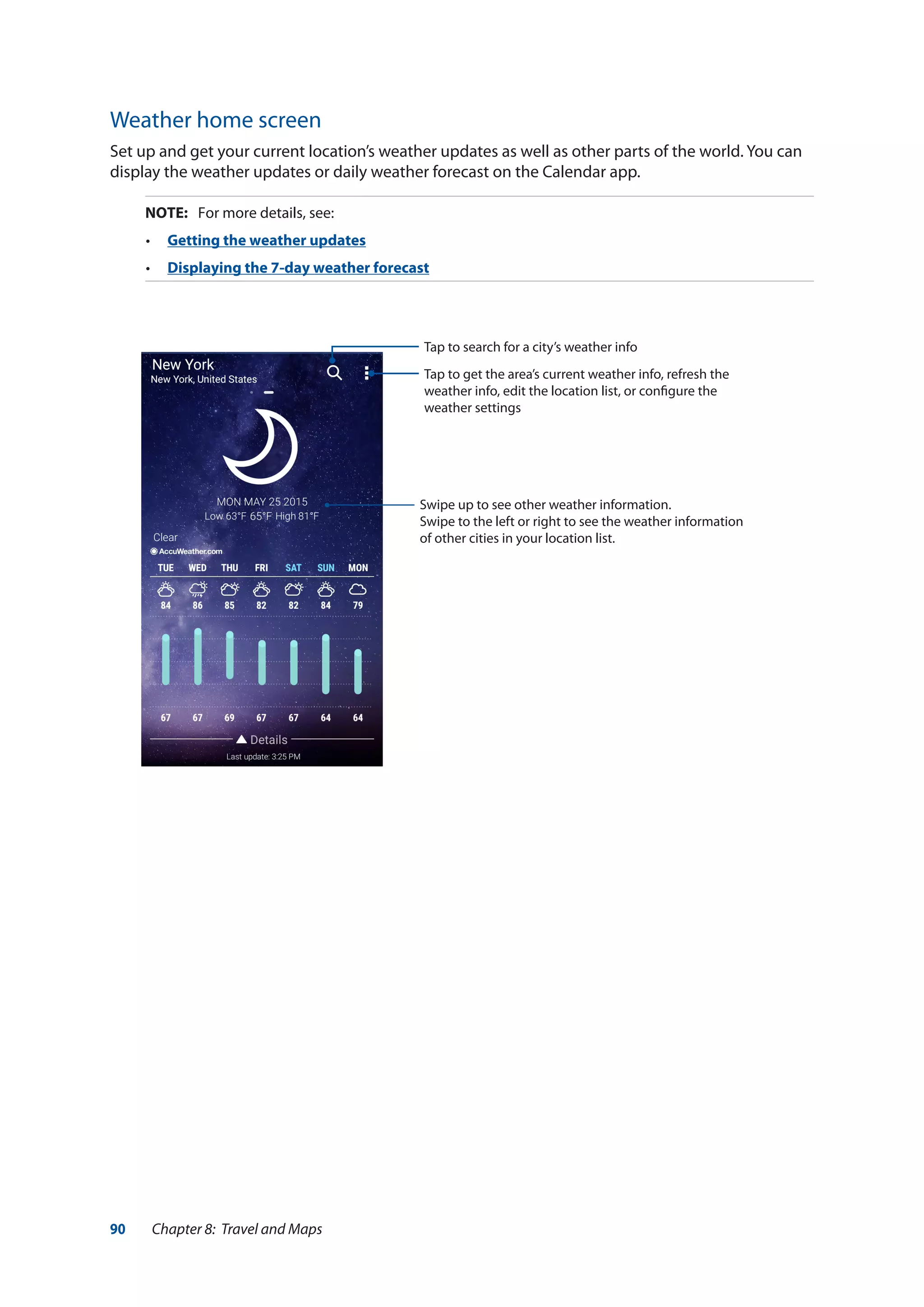 90 Chapter 8: Travel and Maps
Weather home screen
Set up and get your current location’s weather updates as well as other parts of the world. You can
display the weather updates or daily weather forecast on the Calendar app.
NOTE:	 For more details, see:
•	 Getting the weather updates
•	 Displaying the 7-day weather forecast
Tap to search for a city’s weather info
Tap to get the area’s current weather info, refresh the
weather info, edit the location list, or configure the
weather settings
Swipe up to see other weather information.
Swipe to the left or right to see the weather information
of other cities in your location list.
 