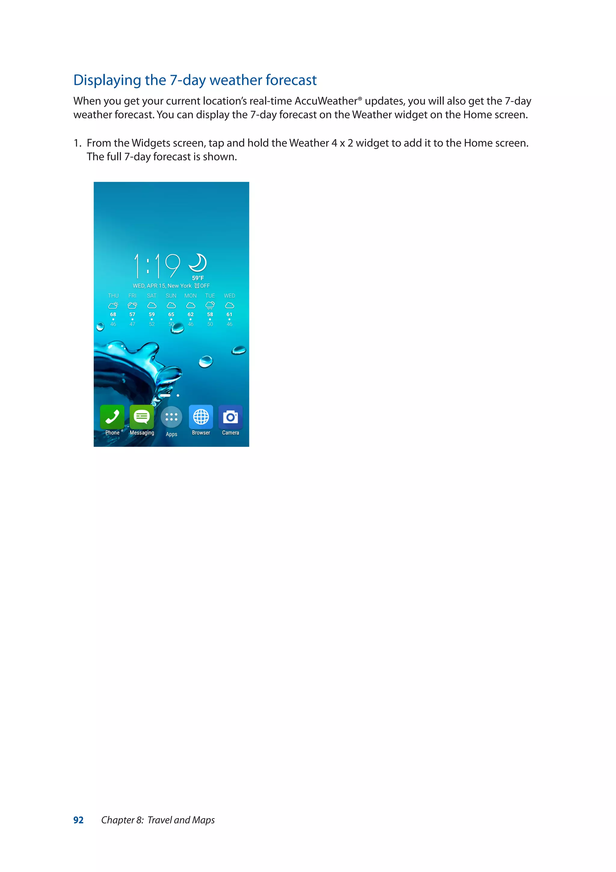 92 Chapter 8: Travel and Maps
Displaying the 7-day weather forecast
When you get your current location’s real-time AccuWeather® updates, you will also get the 7-day
weather forecast. You can display the 7-day forecast on the Weather widget on the Home screen.
1.	 From the Widgets screen, tap and hold the Weather 4 x 2 widget to add it to the Home screen.
The full 7-day forecast is shown.
 
