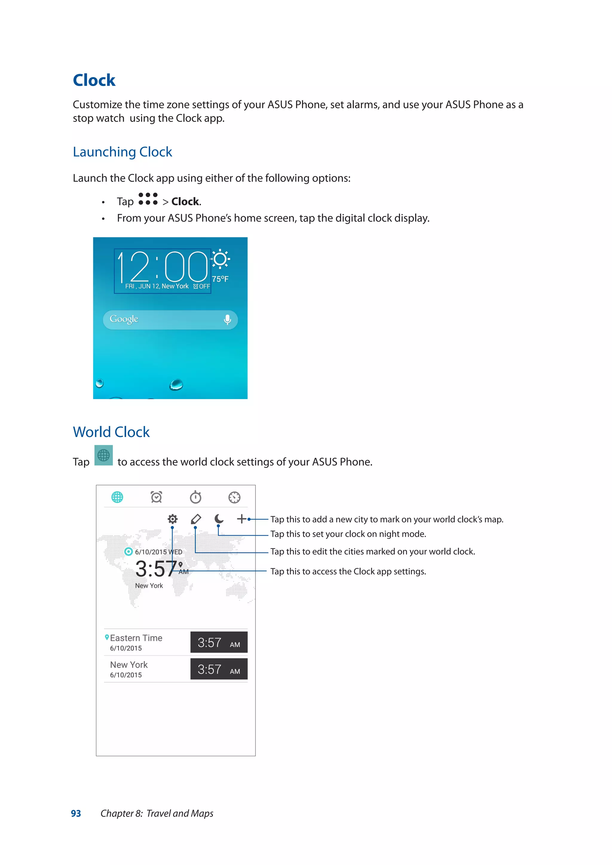 93 Chapter 8: Travel and Maps
Clock
Customize the time zone settings of your ASUS Phone, set alarms, and use your ASUS Phone as a
stop watch using the Clock app.
Launching Clock
Launch the Clock app using either of the following options:
•• Tap > Clock.
•• From your ASUS Phone’s home screen, tap the digital clock display.
World Clock
Tap to access the world clock settings of your ASUS Phone.
Tap this to set your clock on night mode.
Tap this to edit the cities marked on your world clock.
Tap this to add a new city to mark on your world clock’s map.
Tap this to access the Clock app settings.
 
