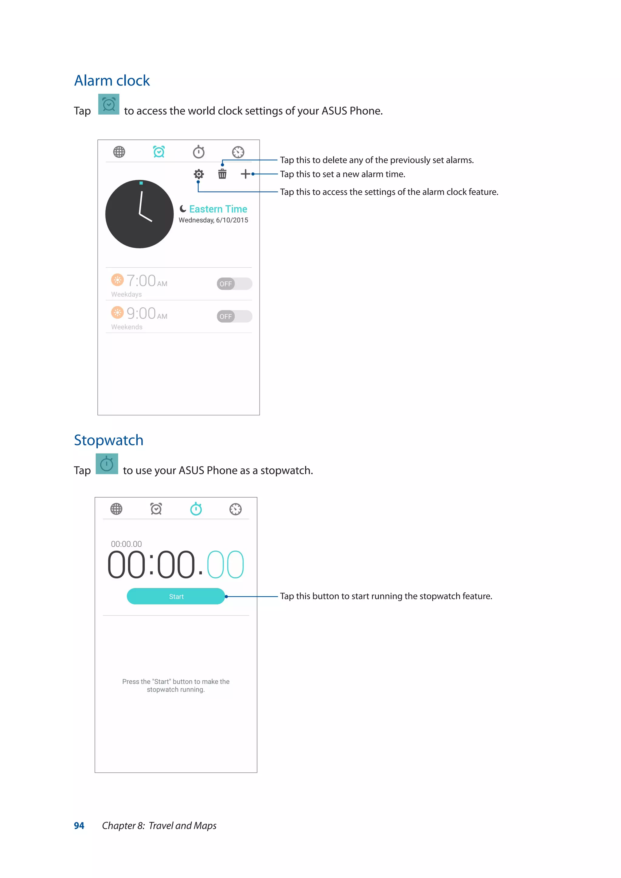 94 Chapter 8: Travel and Maps
Alarm clock
Tap to access the world clock settings of your ASUS Phone.
Stopwatch
Tap to use your ASUS Phone as a stopwatch.
Tap this button to start running the stopwatch feature.
Tap this to access the settings of the alarm clock feature.
Tap this to delete any of the previously set alarms.
Tap this to set a new alarm time.
 