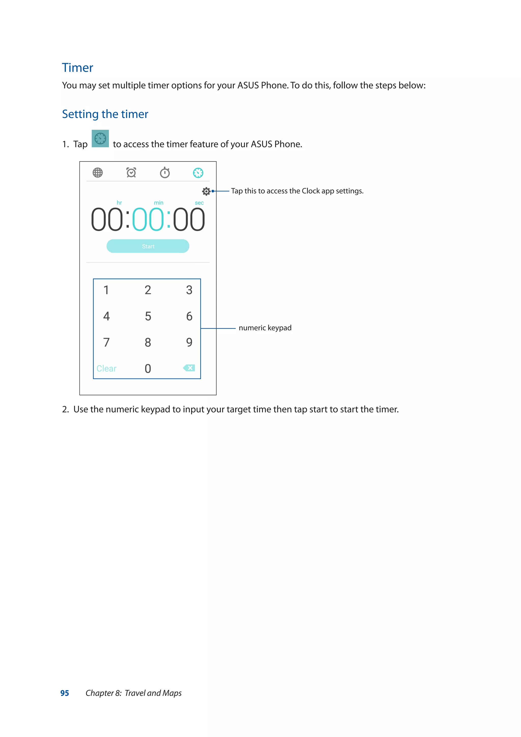 95 Chapter 8: Travel and Maps
Timer
You may set multiple timer options for your ASUS Phone. To do this, follow the steps below:
Setting the timer
1.	 Tap to access the timer feature of your ASUS Phone.
2.	 Use the numeric keypad to input your target time then tap start to start the timer.
numeric keypad
Tap this to access the Clock app settings.
 