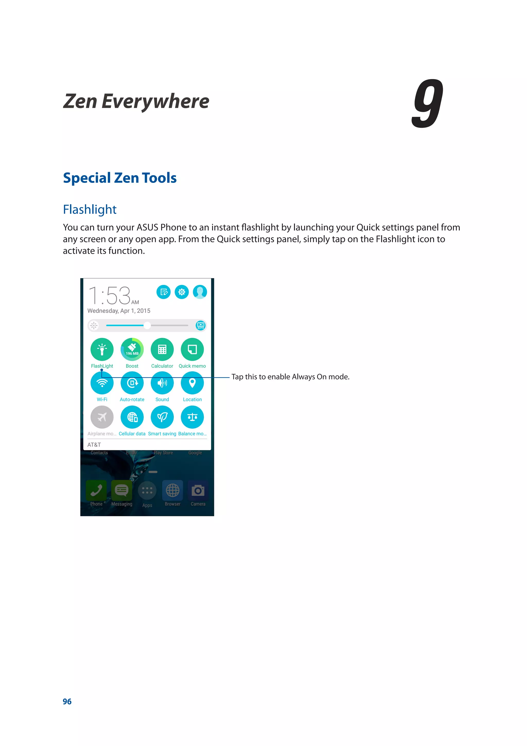 96
Special Zen Tools
Flashlight
You can turn your ASUS Phone to an instant flashlight by launching your Quick settings panel from
any screen or any open app. From the Quick settings panel, simply tap on the Flashlight icon to
activate its function.
Zen Everywhere
9
9	 Zen Everywhere
Tap this to enable Always On mode.
 
