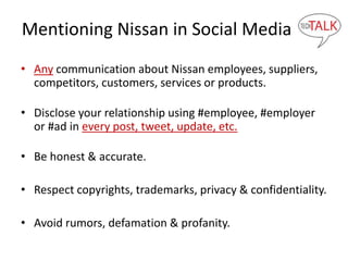 Mentioning Nissan in Social Media
• Any communication about Nissan employees, suppliers,
competitors, customers, services or products.
• Disclose your relationship using #employee, #employer
or #ad in every post, tweet, update, etc.
• Be honest & accurate.
• Respect copyrights, trademarks, privacy & confidentiality.
• Avoid rumors, defamation & profanity.
 