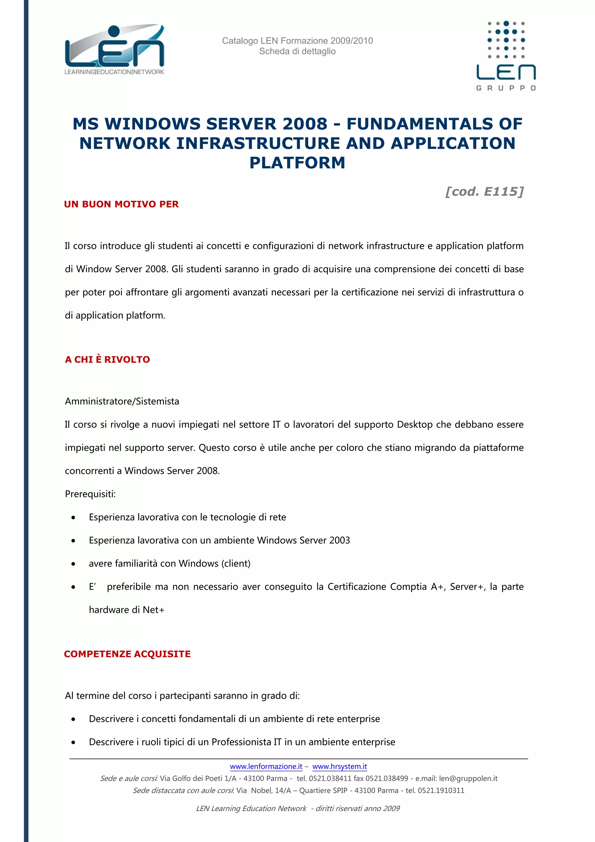 Catalogo LEN Formazione 2009/2010
Scheda di dettaglio
www.lenformazione.it – www.hrsystem.it
Sede e aule corsi: Via Golfo dei Poeti 1/A - 43100 Parma - tel. 0521.038411 fax 0521.038499 - e.mail: len@gruppolen.it
Sede distaccata con aule corsi: Via Nobel, 14/A – Quartiere SPIP - 43100 Parma - tel. 0521.1910311
LEN Learning Education Network - diritti riservati anno 2009
MS WINDOWS SERVER 2008 - FUNDAMENTALS OF
NETWORK INFRASTRUCTURE AND APPLICATION
PLATFORM
[cod. E115]
UN BUON MOTIVO PER
Il corso introduce gli studenti ai concetti e configurazioni di network infrastructure e application platform
di Window Server 2008. Gli studenti saranno in grado di acquisire una comprensione dei concetti di base
per poter poi affrontare gli argomenti avanzati necessari per la certificazione nei servizi di infrastruttura o
di application platform.
A CHI È RIVOLTO
Amministratore/Sistemista
Il corso si rivolge a nuovi impiegati nel settore IT o lavoratori del supporto Desktop che debbano essere
impiegati nel supporto server. Questo corso è utile anche per coloro che stiano migrando da piattaforme
concorrenti a Windows Server 2008.
Prerequisiti:
 Esperienza lavorativa con le tecnologie di rete
 Esperienza lavorativa con un ambiente Windows Server 2003
 avere familiarità con Windows (client)
 E’ preferibile ma non necessario aver conseguito la Certificazione Comptia A+, Server+, la parte
hardware di Net+
COMPETENZE ACQUISITE
Al termine del corso i partecipanti saranno in grado di:
 Descrivere i concetti fondamentali di un ambiente di rete enterprise
 Descrivere i ruoli tipici di un Professionista IT in un ambiente enterprise
 