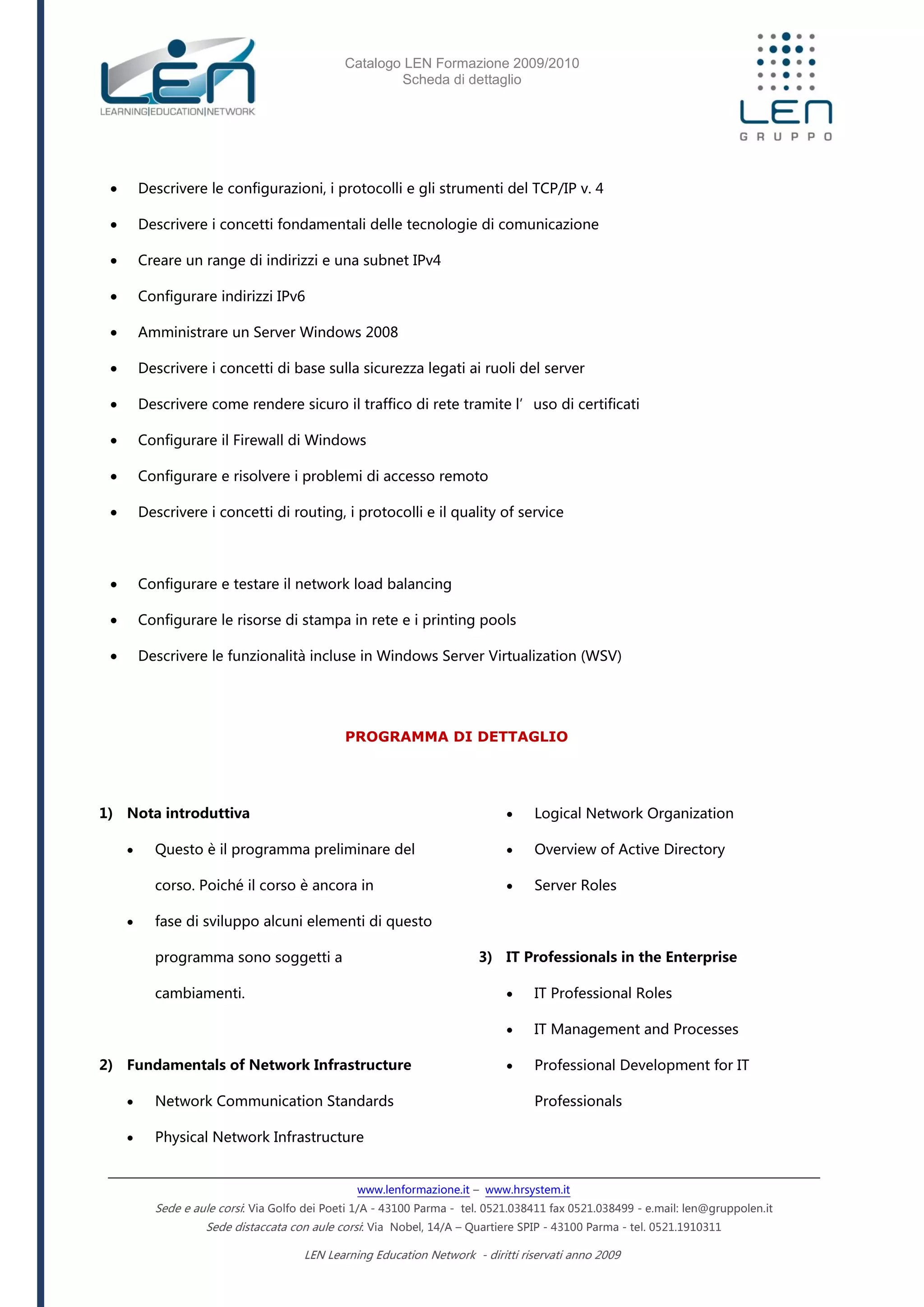 Catalogo LEN Formazione 2009/2010
Scheda di dettaglio
www.lenformazione.it – www.hrsystem.it
Sede e aule corsi: Via Golfo dei Poeti 1/A - 43100 Parma - tel. 0521.038411 fax 0521.038499 - e.mail: len@gruppolen.it
Sede distaccata con aule corsi: Via Nobel, 14/A – Quartiere SPIP - 43100 Parma - tel. 0521.1910311
LEN Learning Education Network - diritti riservati anno 2009
 Descrivere le configurazioni, i protocolli e gli strumenti del TCP/IP v. 4
 Descrivere i concetti fondamentali delle tecnologie di comunicazione
 Creare un range di indirizzi e una subnet IPv4
 Configurare indirizzi IPv6
 Amministrare un Server Windows 2008
 Descrivere i concetti di base sulla sicurezza legati ai ruoli del server
 Descrivere come rendere sicuro il traffico di rete tramite l’uso di certificati
 Configurare il Firewall di Windows
 Configurare e risolvere i problemi di accesso remoto
 Descrivere i concetti di routing, i protocolli e il quality of service
 Configurare e testare il network load balancing
 Configurare le risorse di stampa in rete e i printing pools
 Descrivere le funzionalità incluse in Windows Server Virtualization (WSV)
PROGRAMMA DI DETTAGLIO
1) Nota introduttiva
 Questo è il programma preliminare del
corso. Poiché il corso è ancora in
 fase di sviluppo alcuni elementi di questo
programma sono soggetti a
cambiamenti.
2) Fundamentals of Network Infrastructure
 Network Communication Standards
 Physical Network Infrastructure
 Logical Network Organization
 Overview of Active Directory
 Server Roles
3) IT Professionals in the Enterprise
 IT Professional Roles
 IT Management and Processes
 Professional Development for IT
Professionals
 