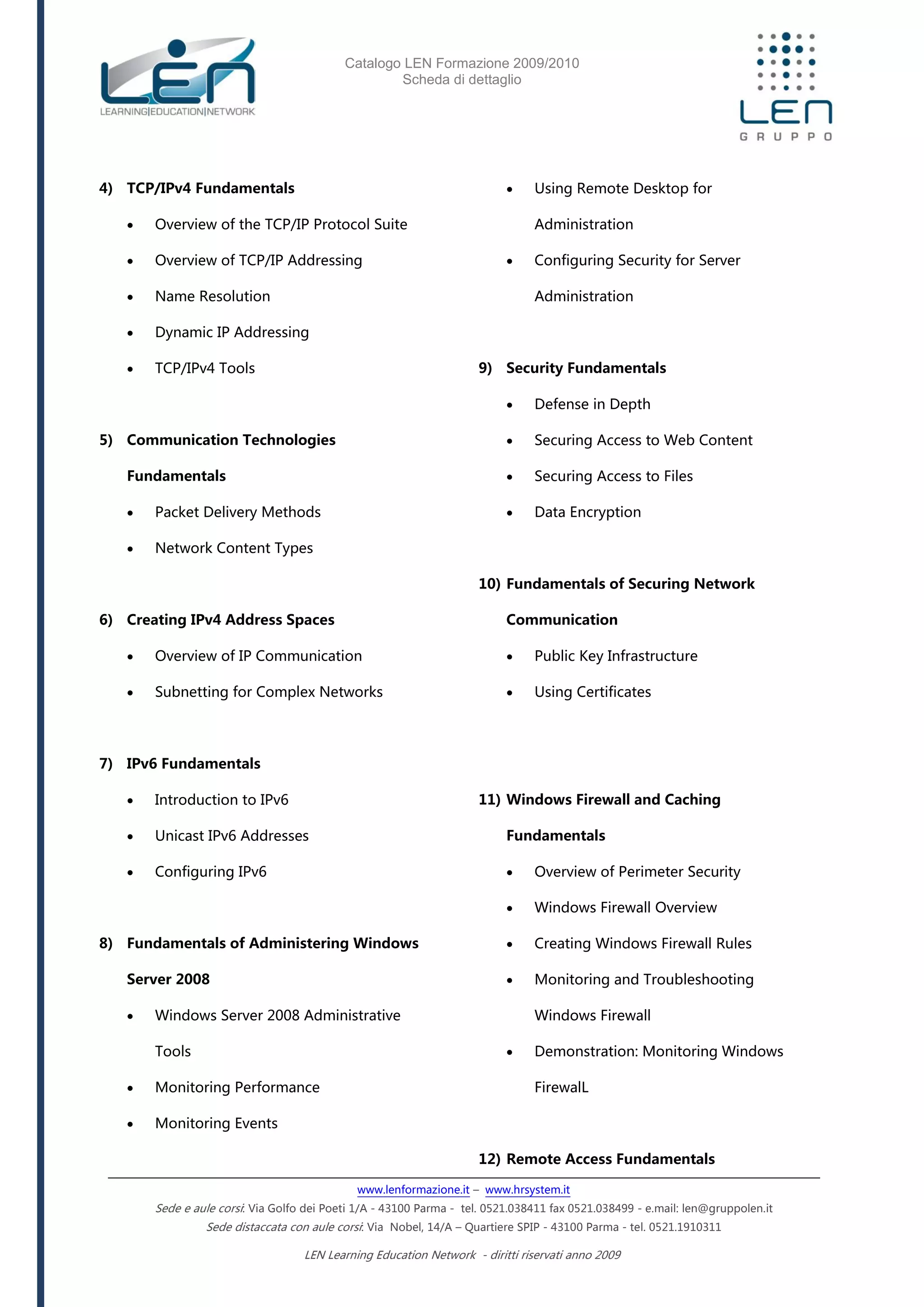 Catalogo LEN Formazione 2009/2010
Scheda di dettaglio
www.lenformazione.it – www.hrsystem.it
Sede e aule corsi: Via Golfo dei Poeti 1/A - 43100 Parma - tel. 0521.038411 fax 0521.038499 - e.mail: len@gruppolen.it
Sede distaccata con aule corsi: Via Nobel, 14/A – Quartiere SPIP - 43100 Parma - tel. 0521.1910311
LEN Learning Education Network - diritti riservati anno 2009
4) TCP/IPv4 Fundamentals
 Overview of the TCP/IP Protocol Suite
 Overview of TCP/IP Addressing
 Name Resolution
 Dynamic IP Addressing
 TCP/IPv4 Tools
5) Communication Technologies
Fundamentals
 Packet Delivery Methods
 Network Content Types
6) Creating IPv4 Address Spaces
 Overview of IP Communication
 Subnetting for Complex Networks
7) IPv6 Fundamentals
 Introduction to IPv6
 Unicast IPv6 Addresses
 Configuring IPv6
8) Fundamentals of Administering Windows
Server 2008
 Windows Server 2008 Administrative
Tools
 Monitoring Performance
 Monitoring Events
 Using Remote Desktop for
Administration
 Configuring Security for Server
Administration
9) Security Fundamentals
 Defense in Depth
 Securing Access to Web Content
 Securing Access to Files
 Data Encryption
10) Fundamentals of Securing Network
Communication
 Public Key Infrastructure
 Using Certificates
11) Windows Firewall and Caching
Fundamentals
 Overview of Perimeter Security
 Windows Firewall Overview
 Creating Windows Firewall Rules
 Monitoring and Troubleshooting
Windows Firewall
 Demonstration: Monitoring Windows
FirewalL
12) Remote Access Fundamentals
 