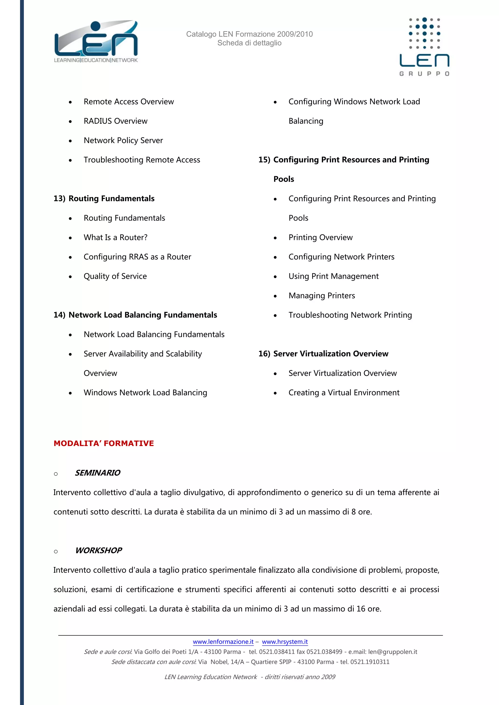 Catalogo LEN Formazione 2009/2010
Scheda di dettaglio
www.lenformazione.it – www.hrsystem.it
Sede e aule corsi: Via Golfo dei Poeti 1/A - 43100 Parma - tel. 0521.038411 fax 0521.038499 - e.mail: len@gruppolen.it
Sede distaccata con aule corsi: Via Nobel, 14/A – Quartiere SPIP - 43100 Parma - tel. 0521.1910311
LEN Learning Education Network - diritti riservati anno 2009
 Remote Access Overview
 RADIUS Overview
 Network Policy Server
 Troubleshooting Remote Access
13) Routing Fundamentals
 Routing Fundamentals
 What Is a Router?
 Configuring RRAS as a Router
 Quality of Service
14) Network Load Balancing Fundamentals
 Network Load Balancing Fundamentals
 Server Availability and Scalability
Overview
 Windows Network Load Balancing
 Configuring Windows Network Load
Balancing
15) Configuring Print Resources and Printing
Pools
 Configuring Print Resources and Printing
Pools
 Printing Overview
 Configuring Network Printers
 Using Print Management
 Managing Printers
 Troubleshooting Network Printing
16) Server Virtualization Overview
 Server Virtualization Overview
 Creating a Virtual Environment
MODALITA’ FORMATIVE
o SEMINARIO
Intervento collettivo d'aula a taglio divulgativo, di approfondimento o generico su di un tema afferente ai
contenuti sotto descritti. La durata è stabilita da un minimo di 3 ad un massimo di 8 ore.
o WORKSHOP
Intervento collettivo d'aula a taglio pratico sperimentale finalizzato alla condivisione di problemi, proposte,
soluzioni, esami di certificazione e strumenti specifici afferenti ai contenuti sotto descritti e ai processi
aziendali ad essi collegati. La durata è stabilita da un minimo di 3 ad un massimo di 16 ore.
 
