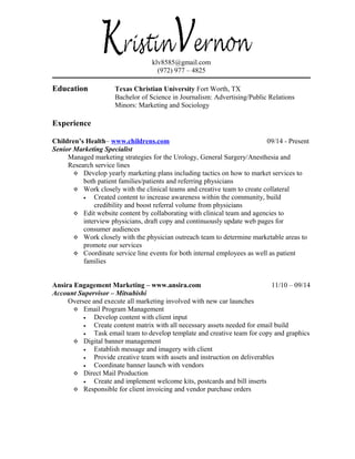 klv8585@gmail.com
(972) 977 – 4825
Education Texas Christian University Fort Worth, TX
Bachelor of Science in Journalism: Advertising/Public Relations
Minors: Marketing and Sociology
Experience
Children’s Health– www.childrens.com 09/14 - Present
Senior Marketing Specialist
Managed marketing strategies for the Urology, General Surgery/Anesthesia and
Research service lines
 Develop yearly marketing plans including tactics on how to market services to
both patient families/patients and referring physicians
 Work closely with the clinical teams and creative team to create collateral
• Created content to increase awareness within the community, build
credibility and boost referral volume from physicians
 Edit website content by collaborating with clinical team and agencies to
interview physicians, draft copy and continuously update web pages for
consumer audiences
 Work closely with the physician outreach team to determine marketable areas to
promote our services
 Coordinate service line events for both internal employees as well as patient
families
Ansira Engagement Marketing – www.ansira.com 11/10 – 09/14
Account Supervisor – Mitsubishi
Oversee and execute all marketing involved with new car launches
 Email Program Management
• Develop content with client input
• Create content matrix with all necessary assets needed for email build
• Task email team to develop template and creative team for copy and graphics
 Digital banner management
• Establish message and imagery with client
• Provide creative team with assets and instruction on deliverables
• Coordinate banner launch with vendors
 Direct Mail Production
• Create and implement welcome kits, postcards and bill inserts
 Responsible for client invoicing and vendor purchase orders
 