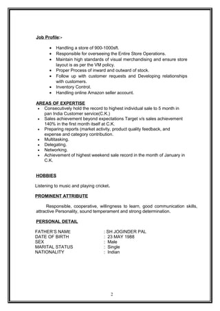 Job Profile:-
• Handling a store of 900-1000sft.
• Responsible for overseeing the Entire Store Operations.
• Maintain high standards of visual merchandising and ensure store
layout is as per the VM policy.
• Proper Process of inward and outward of stock.
• Follow up with customer requests and Developing relationships
with customers.
• Inventory Control.
• Handling online Amazon seller account.
AREAS OF EXPERTISE
• Consecutively hold the record to highest individual sale to 5 month in
pan India Customer service(C.K.)
• Sales achievement beyond expectations Target v/s sales achievement
140% in the first month itself at C.K.
• Preparing reports (market activity, product quality feedback, and
expense and category contribution.
• Multitasking.
• Delegating.
• Networking.
• Achievement of highest weekend sale record in the month of January in
C.K.
HOBBIES
Listening to music and playing cricket.
PROMINENT ATTRIBUTE
Responsible, cooperative, willingness to learn, good communication skills,
attractive Personality, sound temperament and strong determination.
PERSONAL DETAIL
FATHER’S NAME : SH JOGINDER PAL
DATE OF BIRTH : 23 MAY 1988
SEX : Male
MARITAL STATUS : Single
NATIONALITY : Indian
2
 