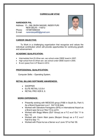 CURRICULUM VITAE
NARENDER PAL
Address: E – 368, BUDH NAGAR, INDER PURI
NEW DELHI - 110012
Phone: +919873066334
E-mail: narendarpal85@gmail.com
CAREER OBJECTIVE:
To Work in a challenging organization that recognize and values the
individual contribution which will provide opportunities for continuing growth
and advancement.
ACADEMIC QUALIFICATION:
• Intermediate from D.I.Khan sen. sec school under CBSE board in 2007.
• High school from D.I.Khan sen. sec school under CBSE board in 2005.
• B.com (pass) from U.P Board in 2012.
PROFESSIONAL QUALIFICATION:
Computer Skills: - Operating System.
RETAIL BILLING SOFTWARE AWARENESS:
• SHOPPER
• ELITE RETAIL 5.0.9.4
• RETAIL PRO VER 8, 9.
WORK EXPERIENCE:
• Presently working with MESCOS group (FABI in South Ex, Part-1)
As a Brand Supervisor w.e.f. Oct’14 till date.
• Worked with Salvatore Ferragamo (DFS) in International Airport as
a Brand spec list w.e.f Nov’13 to oct14.
• Worked with Boggi Milano (DLF Group) as a F.C w.e.f Oct ’11 to
Nov ’13.
• Worked with Calvin Klein jeans (Murjani Group) as a F.C w.e.f
Feb’9 to Sep ’11.
• Worked with Pizza hut as a Server w.e.f June ’07 to Feb ’09.
1
 
