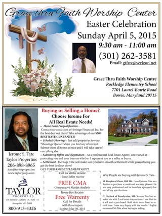 Grace thru Faith Worship Center
Easter Celebration
Sunday April 5, 2015
9:30 am - 11:00 am
(301) 262-3581
Email: gtfwc@verizon.net
Grace Thru Faith Worship Centre
Rockledge Elementry School
7701 Laurel-Bowie Road
Bowie, Maryland 20715
• Home Loan Prequalification -
Contact our associates at Heritage Financial, Inc. for
the best deal out there! Take advantage of our $500
BEST RATE GUARANTEE!
• Schedule Showings - Just add properties to your
“Showings Queue” when you find any of interest.
Submit them all to me at once and I will take care of
everything else.
• Submitting Offers and Negotiation - As a professional Real Estate Agent I am trained at
protecting you and your interest whether I represent you as a seller or buyer.
• Settlement - Heritage Title will make sure you have smooth settlement while guaranteeing you
get the best deal out there!
GET YOUR $300 SETTLEMENT GIFT!
Buying or Selling a Home?
Choose Jerome For
All Real Estate Needs!
Jerome S. Tate
Taylor Properties
206-898-8965
jtate@taylorprops.com
www.taylorprops.com
Why People are buying with Jerome S. Tate-
M. Peoples of Oxon, Hill Md- I used Jerome Tate as a
Realtor to purchase a condo and was very pleased. He
was very professional and he found me a property that
met all my specifications.
C. Haylock of Brandywine, Md- Jerome Tate has as-
sisted me with 2 real estate transactions. I use him for
a sell and a purchased. Both deals were done in re-
cord time. I was very happy with the results. I highly
recomend Mr Tate when buying or selling.
175 Admiral Cochrane Dr., Suite 111
Annapolis, MD 21401
800-913-4326
Call for all the details!
Home Seller receive
FREE CMA
Comparative Market Analysis
Home Buy Receive
Free Warrenty
Call for Details
with this coupon
Expires May 30, 2015
 