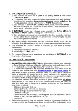 Página 10 de 15
5. A AVALIAÇÃO DE CURRÍCULO:
a) Será avaliada na escala de 0 (zero) a 30 (trinta) pontos e terá caráter
CLASSIFICATÓRIO;
b) Consistirá na verificação e avaliação das informações referentes à escolaridade,
experiência dos candidatos diretamente relacionados com as atribuições da
função, conforme critérios estabelecidos no ANEXO II deste Edital;
c) Será realizada no dia 03/06/2014, às 08:30 horas, tendo por local a Sala 430 –
4.º andar do Hospital das Clínicas de Ribeirão Preto – Campus Universitário –
Monte Alegre - Ribeirão Preto - SP.
6. O CURRÍCULO deverá ser entregue pelos candidatos na DATA, LOCAL E
HORÁRIO da PROVA ESCRITA na seguinte conformidade:
a) Com fotocópias dos documentos comprobatórios dos itens constantes no Anexo
II deste Edital, de uma única vez, não se admitindo complementação, inclusão
e/ou substituição de documentos.
7. Não serão avaliadas informações que não guardarem relação direta com as
atribuições da função ou ainda as que não forem acompanhadas dos comprovantes
8. Será eliminado do Concurso Público o candidato que nas datas e horários
estabelecidos:
a) Não comparecer à prova ESCRITA;
b) Não entregar o CURRÍCULO.
9. Em nenhuma hipótese serão devolvidos aos candidatos o CURRÍCULO e os
documentos nele anexados.
XII - DA EXECUÇÃO DAS PROVAS
1. A CONVOCAÇÃO PARA AS PROVAS será feita através de Edital a ser publicado
no Diário Oficial do Estado, Jornal Local e via Internet com antecedência mínima de
05 (cinco) dias úteis, com indicação do dia, hora e local das provas.
2. É de inteira responsabilidade do candidato, acompanhar pelo Diário Oficial do
Estado ou pela Internet nos sites www.hcrp.usp.br e www.imesp.com.br as
publicações de todas as etapas referentes a este Concurso Público, não sendo
aceita a alegação de desconhecimento como justificativa de ausência ou,
comparecimento em data, local ou horários incorretos, uma vez que a comunicação
oficial dar-se-á através de publicações no Diário Oficial do Estado.
3. Os candidatos deverão comparecer ao local da prova, pelo menos 30 (trinta)
minutos antes da hora marcada, munidos do comprovante de inscrição, caneta de
tinta azul, lápis preto e borracha, e deverão apresentar um dos seguintes
documentos no original:
• Cédula de Identidade - R.G.; ou
• Carteira de Trabalho e Previdência Social; ou
• Carteira de Órgão ou Conselho de Classe; ou
• Certificado Militar; ou
• Carteira Nacional de Habilitação, com fotografia, expedida nos termos da Lei
Federal nº 9503, de 23 de setembro de 1997; ou
• Passaporte.
4. Os documentos deverão estar em prazo de vigência e em perfeitas condições de
forma a permitir a identificação do candidato com clareza. Não serão aceitos como
 