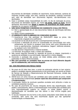Página 11 de 15
documentos de identidade: certidões de nascimento, títulos eleitorais, carteiras de
motorista (modelo antigo, sem foto), carteiras de estudante, carteiras funcionais
sem valor de identidade nem documentos ilegíveis, não-identificáveis e/ou
danificados.
5. Caso o candidato esteja impossibilitado de exibir, no dia de realização da prova,
documento de identidade original, por motivo de perda, roubo ou furto, deverá
apresentar documento que ateste o registro da ocorrência em órgão policial,
expedido há, no máximo, trinta dias.
6. NÃO SERÁ PERMITIDO O INGRESSO DO CANDIDATO À SALA DE PROVA:
6.1.Sem a apresentação de um dos documentos hábeis de identificação definidos
no item 3;
6.2.Após o horário estabelecido.
7. O CANDIDATO SERÁ ELIMINADO DO CONCURSO QUANDO:
7.1.Ausentar-se e/ou não participar de QUALQUER etapa ou prova, não
importando a legação e/ou justificativa;
7.2.Ausentar-se da sala de prova sem o acompanhamento do fiscal;
7.3.Durante a realização da prova for surpreendido em comunicação com outro,
verbalmente, por escrito ou qualquer outra forma, bem como utilizando-se de
livros ou apontamentos, impressos, calculadoras, “pagers”, telefones celulares,
ou qualquer outro meio eletrônico;
7.4.Não devolver integralmente o material recebido;
7.5.Perturbar, de qualquer modo, a ordem dos trabalhos.
8. Não haverá segunda chamada ou repetição de provas ou etapas, importando a
ausência do candidato na sua eliminação, seja qual for o motivo alegado.
9. Concluída a avaliação das provas, as notas obtidas pelos candidatos serão
publicadas no Diário Oficial do Estado.
10.Não será permitido ao candidato fazer as provas em local diferente daquele
que foi estabelecido, sob nenhuma alegação
XIII - DOS RECURSOS DOS RESULTADOS
1. No prazo de 03 (três) dias úteis, a contar da publicação referida no item anterior,
poderá o candidato requerer pessoalmente ou por procuração, por escrito ao Diretor
do Serviço de Seleção e Desenvolvimento de Recursos Humanos, revisão das
notas atribuídas às provas.
2. Admitir-se-á um único recurso por candidato para cada questão da prova, desde
que devidamente fundamentado (anexar cópia dos documentos que comprovem
a fundamentação).
3. A pontuação relativa às eventuais questões anuladas será atribuída a todos os
candidatos presentes na prova.
4. No caso de provimento do recurso interposto dentro das especificações, esse
poderá, eventualmente, alterar a nota/classificação inicial obtida pelo candidato para
uma nota/classificação superior ou inferior, ou ainda poderá ocorrer a
desclassificação do candidato que não obtiver a nota mínima exigida para
habilitação.
5. O recurso interposto fora da forma e dos prazos estipulados neste Edital não será
conhecido, bem como não será reconhecido aquele que não apresentar
fundamentação e embasamento.
 